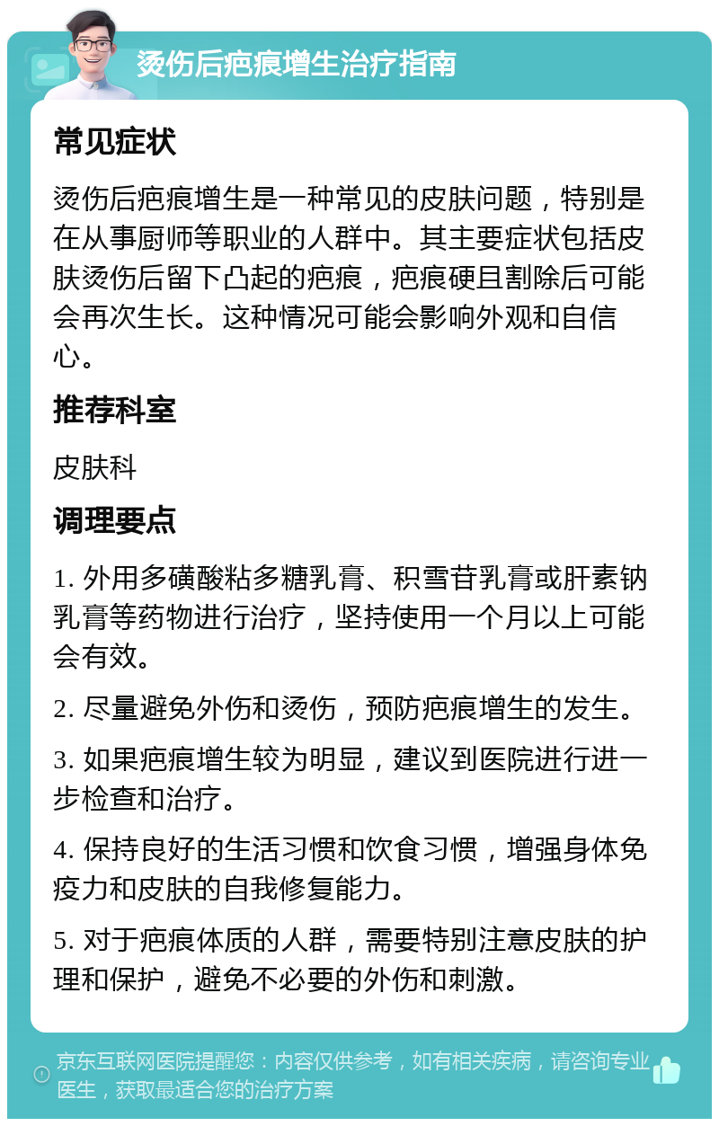 烫伤后疤痕增生治疗指南 常见症状 烫伤后疤痕增生是一种常见的皮肤问题，特别是在从事厨师等职业的人群中。其主要症状包括皮肤烫伤后留下凸起的疤痕，疤痕硬且割除后可能会再次生长。这种情况可能会影响外观和自信心。 推荐科室 皮肤科 调理要点 1. 外用多磺酸粘多糖乳膏、积雪苷乳膏或肝素钠乳膏等药物进行治疗，坚持使用一个月以上可能会有效。 2. 尽量避免外伤和烫伤，预防疤痕增生的发生。 3. 如果疤痕增生较为明显，建议到医院进行进一步检查和治疗。 4. 保持良好的生活习惯和饮食习惯，增强身体免疫力和皮肤的自我修复能力。 5. 对于疤痕体质的人群，需要特别注意皮肤的护理和保护，避免不必要的外伤和刺激。