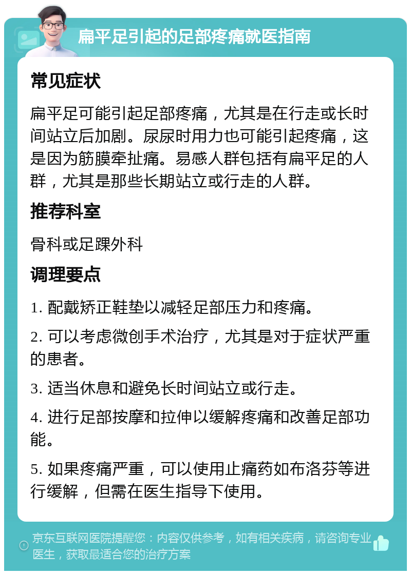 扁平足引起的足部疼痛就医指南 常见症状 扁平足可能引起足部疼痛，尤其是在行走或长时间站立后加剧。尿尿时用力也可能引起疼痛，这是因为筋膜牵扯痛。易感人群包括有扁平足的人群，尤其是那些长期站立或行走的人群。 推荐科室 骨科或足踝外科 调理要点 1. 配戴矫正鞋垫以减轻足部压力和疼痛。 2. 可以考虑微创手术治疗，尤其是对于症状严重的患者。 3. 适当休息和避免长时间站立或行走。 4. 进行足部按摩和拉伸以缓解疼痛和改善足部功能。 5. 如果疼痛严重，可以使用止痛药如布洛芬等进行缓解，但需在医生指导下使用。