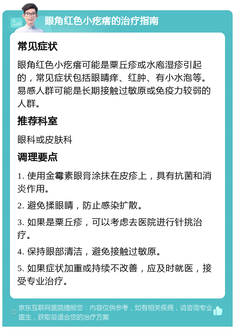 眼角红色小疙瘩的治疗指南 常见症状 眼角红色小疙瘩可能是粟丘疹或水庖湿疹引起的，常见症状包括眼睛痒、红肿、有小水泡等。易感人群可能是长期接触过敏原或免疫力较弱的人群。 推荐科室 眼科或皮肤科 调理要点 1. 使用金霉素眼膏涂抹在皮疹上，具有抗菌和消炎作用。 2. 避免揉眼睛，防止感染扩散。 3. 如果是粟丘疹，可以考虑去医院进行针挑治疗。 4. 保持眼部清洁，避免接触过敏原。 5. 如果症状加重或持续不改善，应及时就医，接受专业治疗。