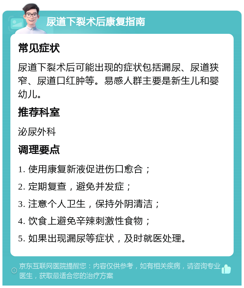 尿道下裂术后康复指南 常见症状 尿道下裂术后可能出现的症状包括漏尿、尿道狭窄、尿道口红肿等。易感人群主要是新生儿和婴幼儿。 推荐科室 泌尿外科 调理要点 1. 使用康复新液促进伤口愈合； 2. 定期复查，避免并发症； 3. 注意个人卫生，保持外阴清洁； 4. 饮食上避免辛辣刺激性食物； 5. 如果出现漏尿等症状，及时就医处理。