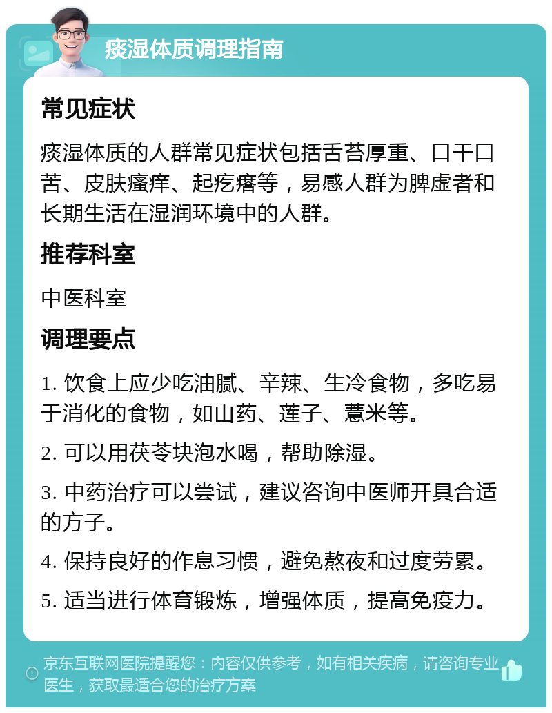 痰湿体质调理指南 常见症状 痰湿体质的人群常见症状包括舌苔厚重、口干口苦、皮肤瘙痒、起疙瘩等，易感人群为脾虚者和长期生活在湿润环境中的人群。 推荐科室 中医科室 调理要点 1. 饮食上应少吃油腻、辛辣、生冷食物，多吃易于消化的食物，如山药、莲子、薏米等。 2. 可以用茯苓块泡水喝，帮助除湿。 3. 中药治疗可以尝试，建议咨询中医师开具合适的方子。 4. 保持良好的作息习惯，避免熬夜和过度劳累。 5. 适当进行体育锻炼，增强体质，提高免疫力。