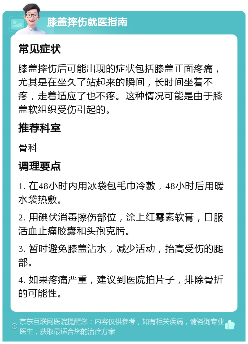 膝盖摔伤就医指南 常见症状 膝盖摔伤后可能出现的症状包括膝盖正面疼痛，尤其是在坐久了站起来的瞬间，长时间坐着不疼，走着适应了也不疼。这种情况可能是由于膝盖软组织受伤引起的。 推荐科室 骨科 调理要点 1. 在48小时内用冰袋包毛巾冷敷，48小时后用暖水袋热敷。 2. 用碘伏消毒擦伤部位，涂上红霉素软膏，口服活血止痛胶囊和头孢克肟。 3. 暂时避免膝盖沾水，减少活动，抬高受伤的腿部。 4. 如果疼痛严重，建议到医院拍片子，排除骨折的可能性。