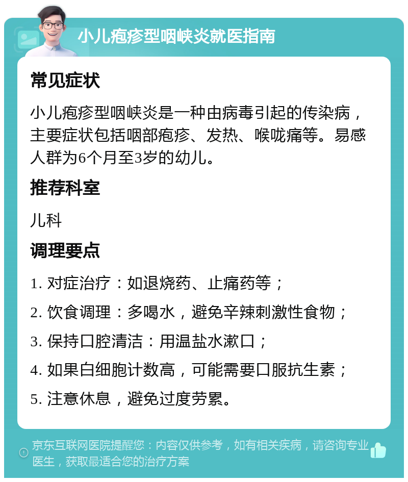 小儿疱疹型咽峡炎就医指南 常见症状 小儿疱疹型咽峡炎是一种由病毒引起的传染病，主要症状包括咽部疱疹、发热、喉咙痛等。易感人群为6个月至3岁的幼儿。 推荐科室 儿科 调理要点 1. 对症治疗：如退烧药、止痛药等； 2. 饮食调理：多喝水，避免辛辣刺激性食物； 3. 保持口腔清洁：用温盐水漱口； 4. 如果白细胞计数高，可能需要口服抗生素； 5. 注意休息，避免过度劳累。