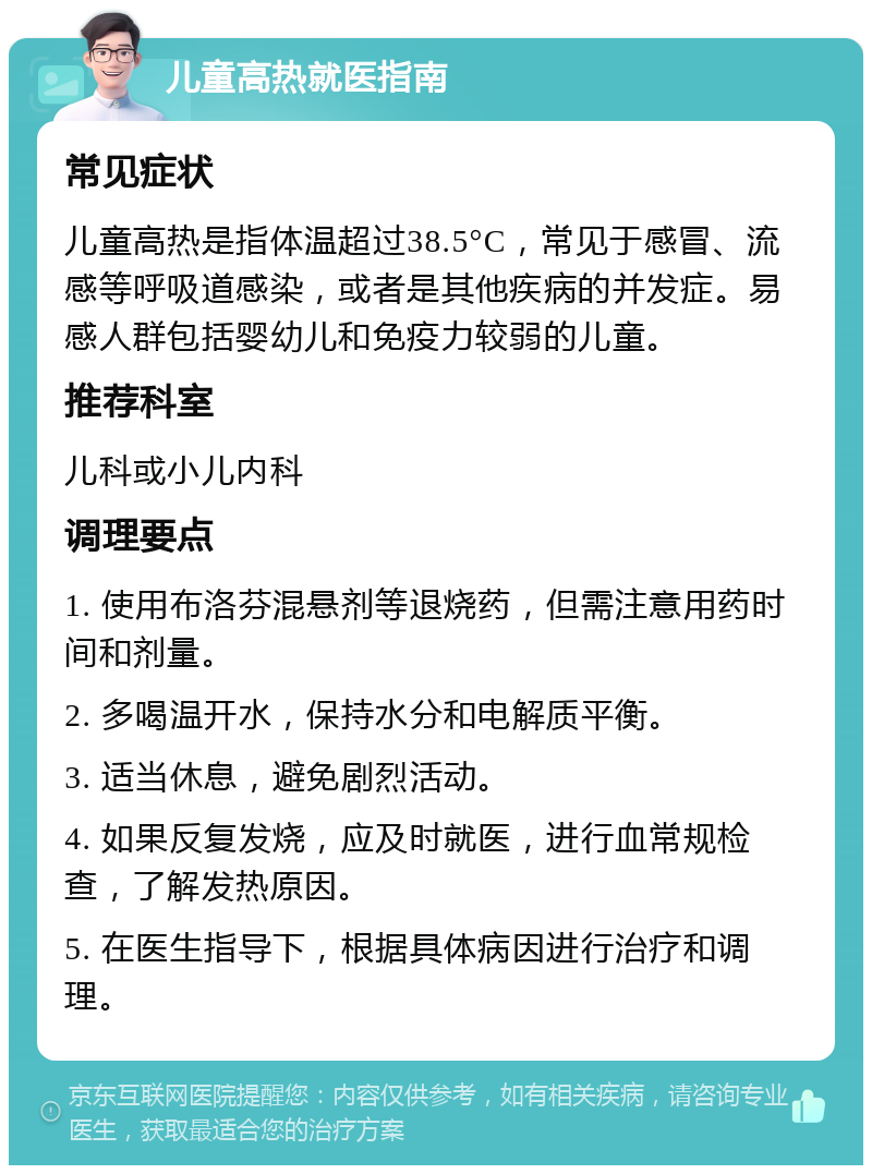 儿童高热就医指南 常见症状 儿童高热是指体温超过38.5°C，常见于感冒、流感等呼吸道感染，或者是其他疾病的并发症。易感人群包括婴幼儿和免疫力较弱的儿童。 推荐科室 儿科或小儿内科 调理要点 1. 使用布洛芬混悬剂等退烧药，但需注意用药时间和剂量。 2. 多喝温开水，保持水分和电解质平衡。 3. 适当休息，避免剧烈活动。 4. 如果反复发烧，应及时就医，进行血常规检查，了解发热原因。 5. 在医生指导下，根据具体病因进行治疗和调理。