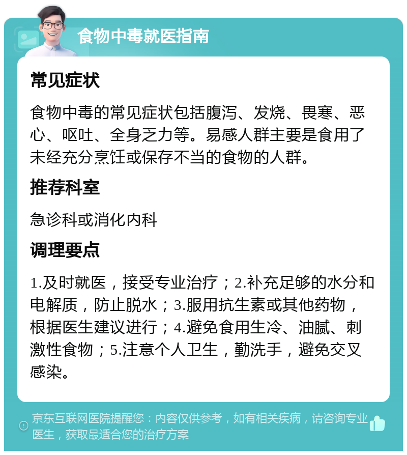 食物中毒就医指南 常见症状 食物中毒的常见症状包括腹泻、发烧、畏寒、恶心、呕吐、全身乏力等。易感人群主要是食用了未经充分烹饪或保存不当的食物的人群。 推荐科室 急诊科或消化内科 调理要点 1.及时就医，接受专业治疗；2.补充足够的水分和电解质，防止脱水；3.服用抗生素或其他药物，根据医生建议进行；4.避免食用生冷、油腻、刺激性食物；5.注意个人卫生，勤洗手，避免交叉感染。