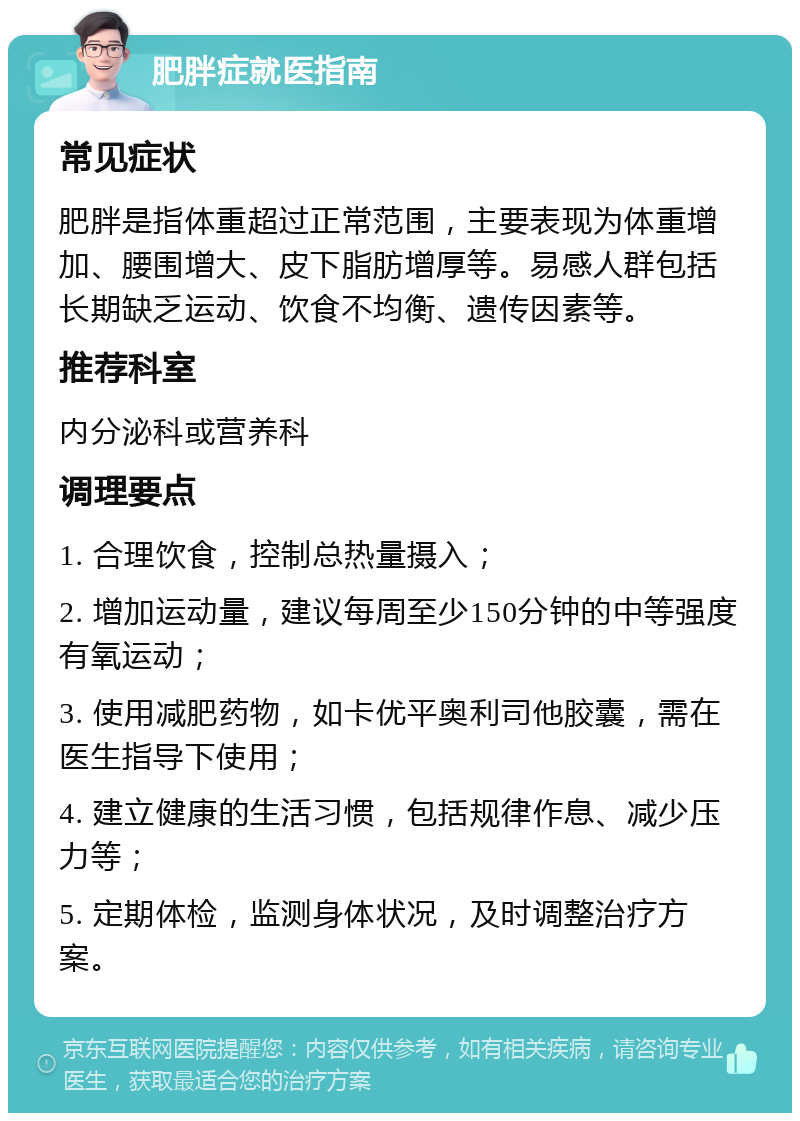 肥胖症就医指南 常见症状 肥胖是指体重超过正常范围，主要表现为体重增加、腰围增大、皮下脂肪增厚等。易感人群包括长期缺乏运动、饮食不均衡、遗传因素等。 推荐科室 内分泌科或营养科 调理要点 1. 合理饮食，控制总热量摄入； 2. 增加运动量，建议每周至少150分钟的中等强度有氧运动； 3. 使用减肥药物，如卡优平奥利司他胶囊，需在医生指导下使用； 4. 建立健康的生活习惯，包括规律作息、减少压力等； 5. 定期体检，监测身体状况，及时调整治疗方案。