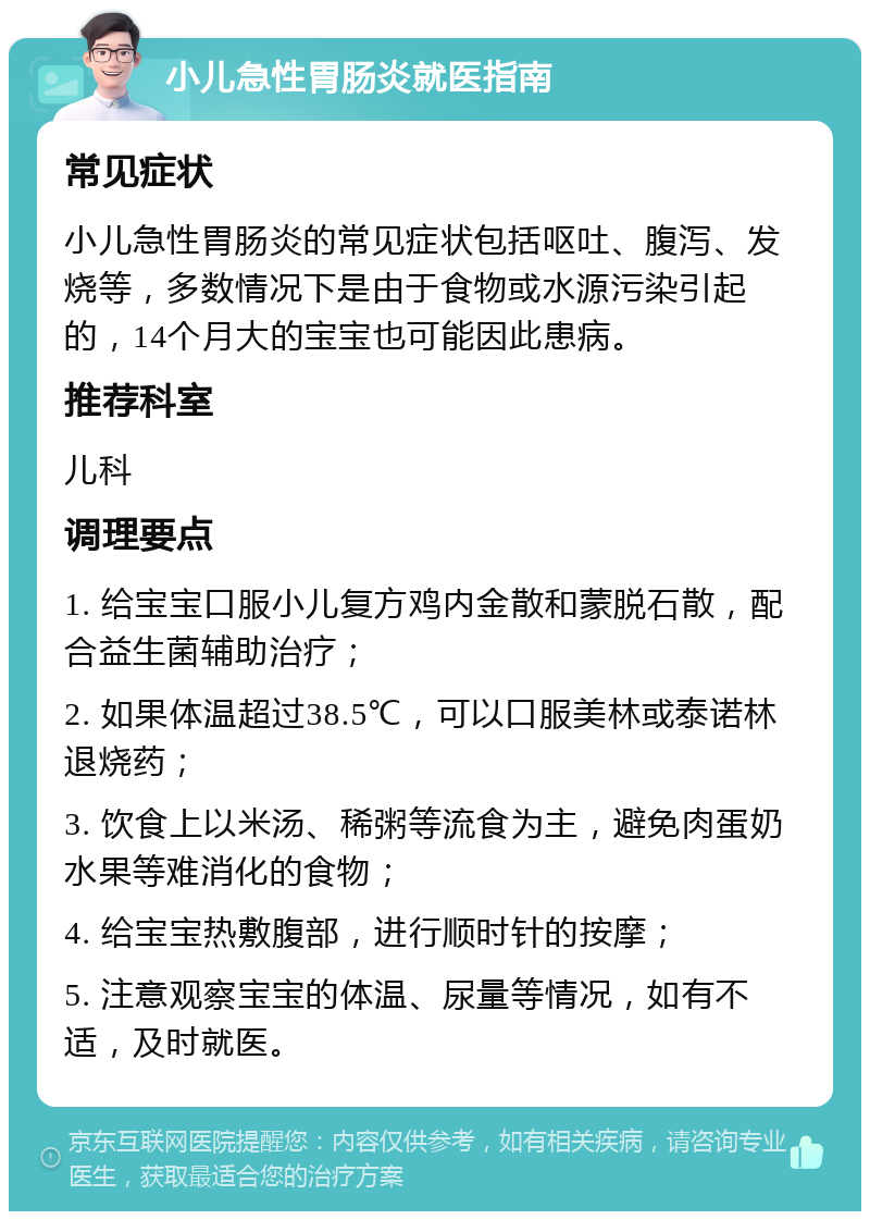 小儿急性胃肠炎就医指南 常见症状 小儿急性胃肠炎的常见症状包括呕吐、腹泻、发烧等，多数情况下是由于食物或水源污染引起的，14个月大的宝宝也可能因此患病。 推荐科室 儿科 调理要点 1. 给宝宝口服小儿复方鸡内金散和蒙脱石散，配合益生菌辅助治疗； 2. 如果体温超过38.5℃，可以口服美林或泰诺林退烧药； 3. 饮食上以米汤、稀粥等流食为主，避免肉蛋奶水果等难消化的食物； 4. 给宝宝热敷腹部，进行顺时针的按摩； 5. 注意观察宝宝的体温、尿量等情况，如有不适，及时就医。