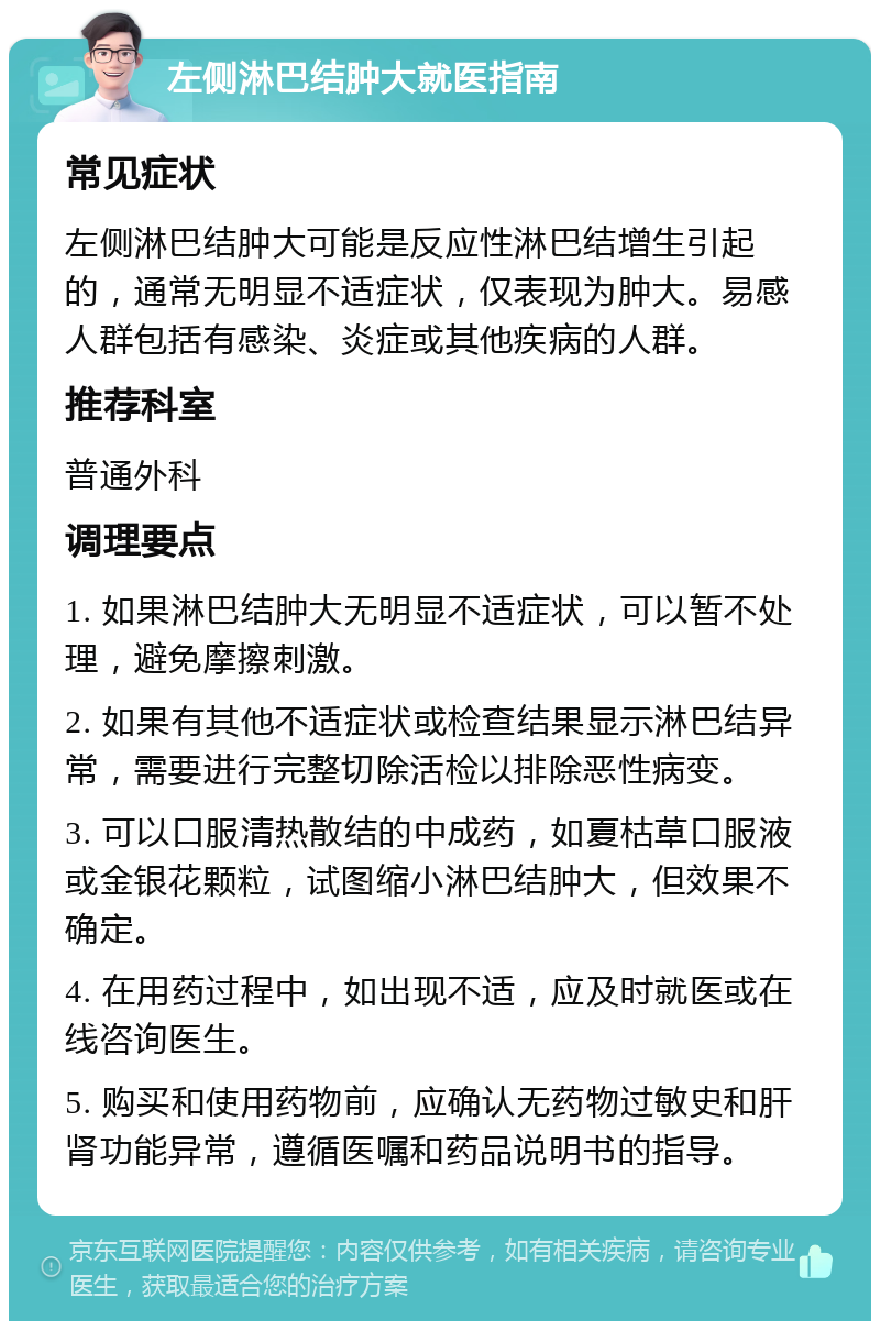 左侧淋巴结肿大就医指南 常见症状 左侧淋巴结肿大可能是反应性淋巴结增生引起的，通常无明显不适症状，仅表现为肿大。易感人群包括有感染、炎症或其他疾病的人群。 推荐科室 普通外科 调理要点 1. 如果淋巴结肿大无明显不适症状，可以暂不处理，避免摩擦刺激。 2. 如果有其他不适症状或检查结果显示淋巴结异常，需要进行完整切除活检以排除恶性病变。 3. 可以口服清热散结的中成药，如夏枯草口服液或金银花颗粒，试图缩小淋巴结肿大，但效果不确定。 4. 在用药过程中，如出现不适，应及时就医或在线咨询医生。 5. 购买和使用药物前，应确认无药物过敏史和肝肾功能异常，遵循医嘱和药品说明书的指导。