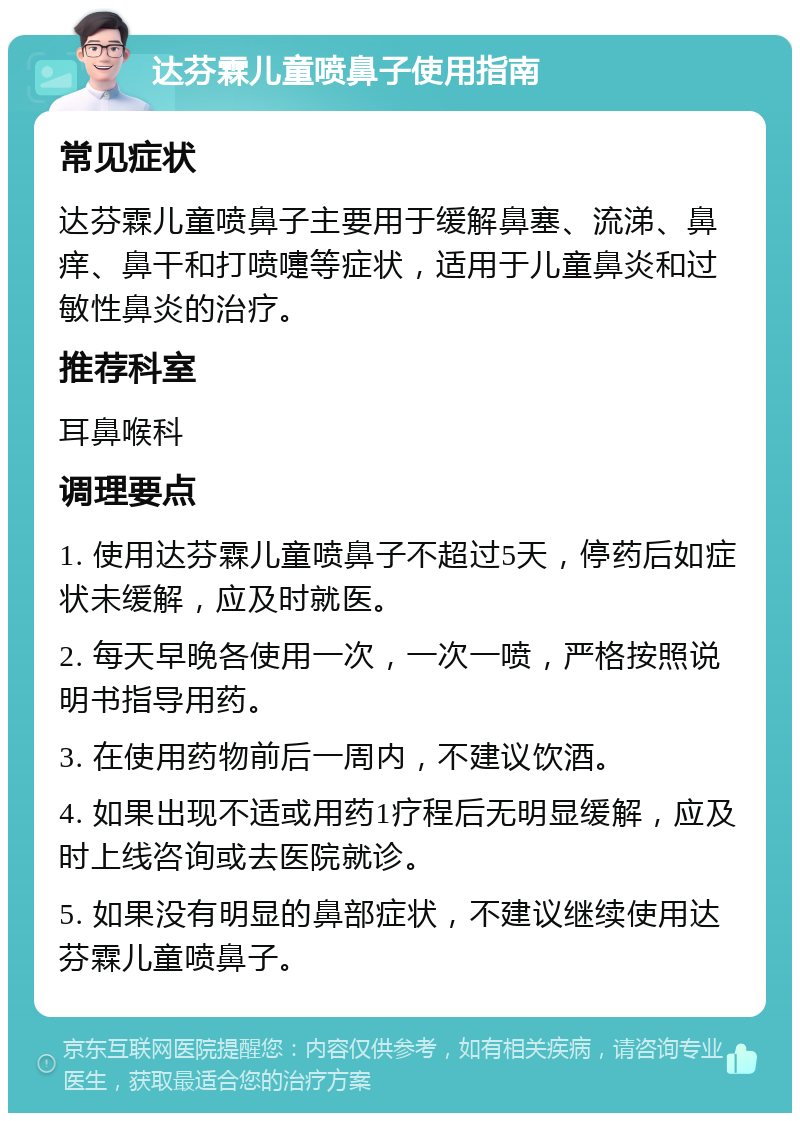 达芬霖儿童喷鼻子使用指南 常见症状 达芬霖儿童喷鼻子主要用于缓解鼻塞、流涕、鼻痒、鼻干和打喷嚏等症状，适用于儿童鼻炎和过敏性鼻炎的治疗。 推荐科室 耳鼻喉科 调理要点 1. 使用达芬霖儿童喷鼻子不超过5天，停药后如症状未缓解，应及时就医。 2. 每天早晚各使用一次，一次一喷，严格按照说明书指导用药。 3. 在使用药物前后一周内，不建议饮酒。 4. 如果出现不适或用药1疗程后无明显缓解，应及时上线咨询或去医院就诊。 5. 如果没有明显的鼻部症状，不建议继续使用达芬霖儿童喷鼻子。