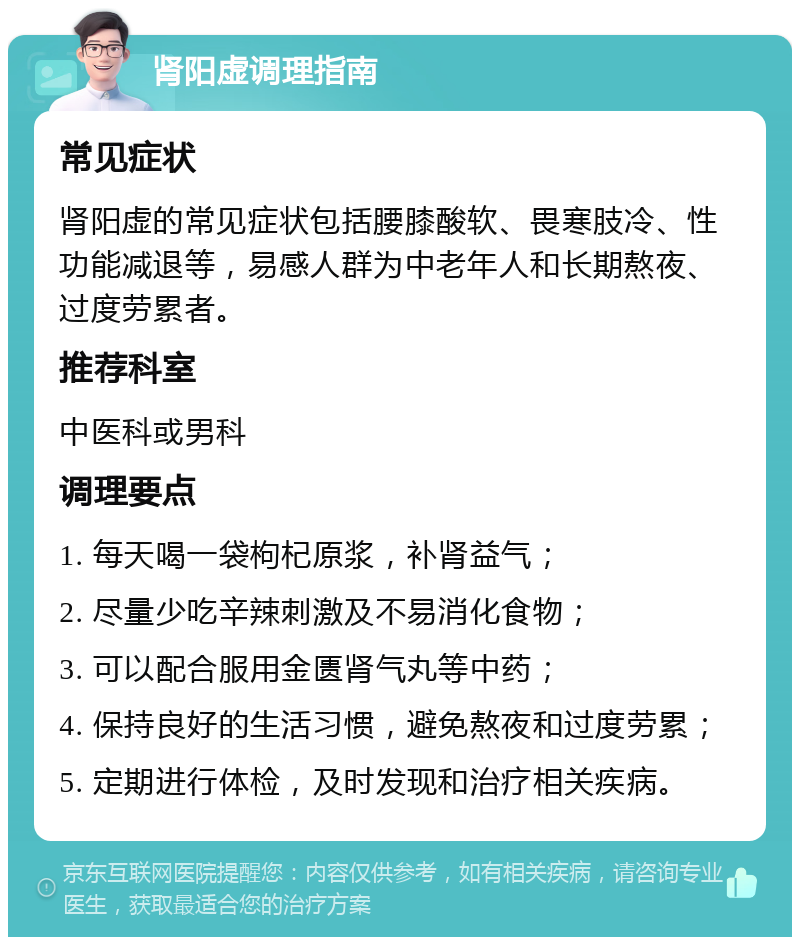 肾阳虚调理指南 常见症状 肾阳虚的常见症状包括腰膝酸软、畏寒肢冷、性功能减退等，易感人群为中老年人和长期熬夜、过度劳累者。 推荐科室 中医科或男科 调理要点 1. 每天喝一袋枸杞原浆，补肾益气； 2. 尽量少吃辛辣刺激及不易消化食物； 3. 可以配合服用金匮肾气丸等中药； 4. 保持良好的生活习惯，避免熬夜和过度劳累； 5. 定期进行体检，及时发现和治疗相关疾病。