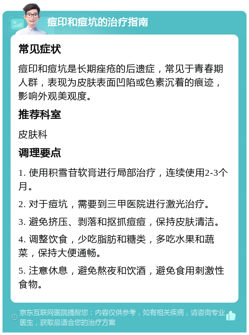 痘印和痘坑的治疗指南 常见症状 痘印和痘坑是长期痤疮的后遗症，常见于青春期人群，表现为皮肤表面凹陷或色素沉着的痕迹，影响外观美观度。 推荐科室 皮肤科 调理要点 1. 使用积雪苷软膏进行局部治疗，连续使用2-3个月。 2. 对于痘坑，需要到三甲医院进行激光治疗。 3. 避免挤压、剥落和抠抓痘痘，保持皮肤清洁。 4. 调整饮食，少吃脂肪和糖类，多吃水果和蔬菜，保持大便通畅。 5. 注意休息，避免熬夜和饮酒，避免食用刺激性食物。