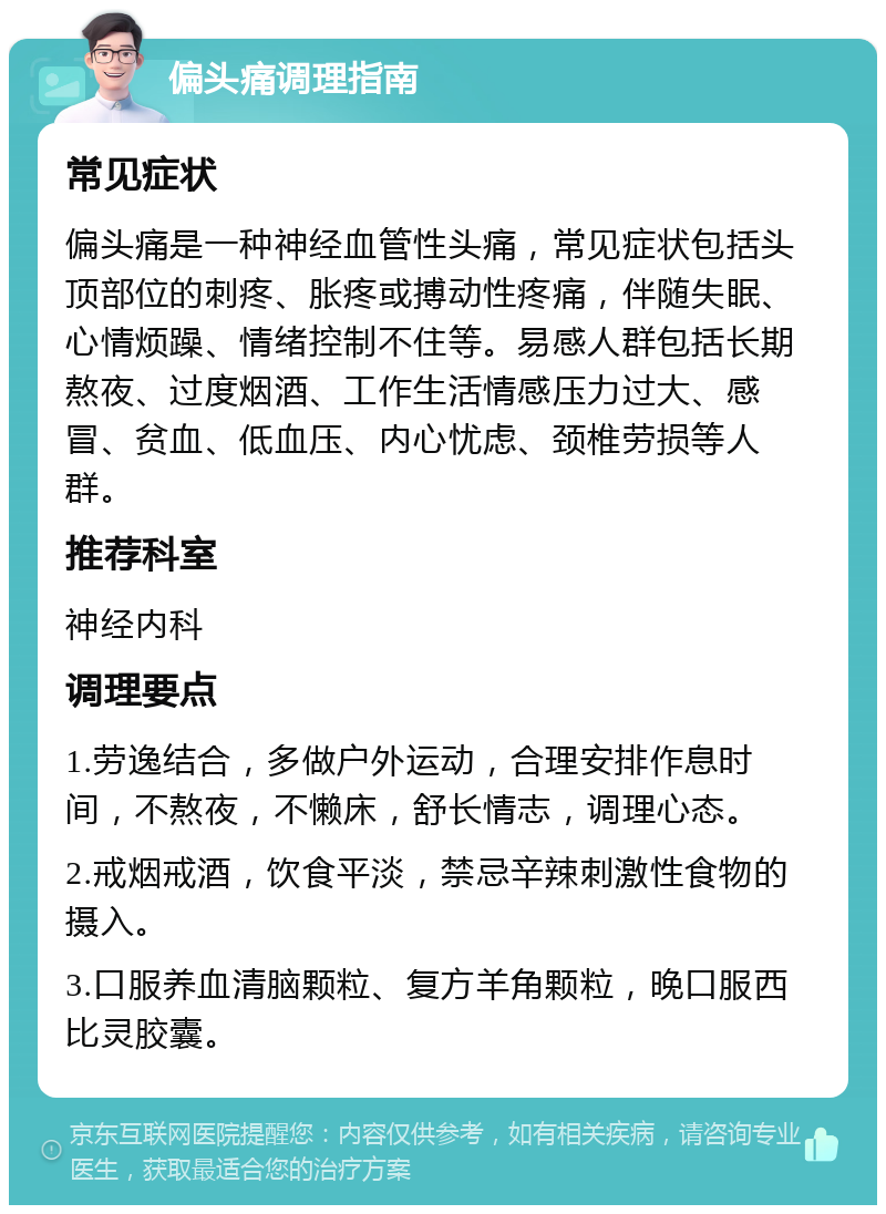 偏头痛调理指南 常见症状 偏头痛是一种神经血管性头痛，常见症状包括头顶部位的刺疼、胀疼或搏动性疼痛，伴随失眠、心情烦躁、情绪控制不住等。易感人群包括长期熬夜、过度烟酒、工作生活情感压力过大、感冒、贫血、低血压、内心忧虑、颈椎劳损等人群。 推荐科室 神经内科 调理要点 1.劳逸结合，多做户外运动，合理安排作息时间，不熬夜，不懒床，舒长情志，调理心态。 2.戒烟戒酒，饮食平淡，禁忌辛辣刺激性食物的摄入。 3.口服养血清脑颗粒、复方羊角颗粒，晚口服西比灵胶囊。