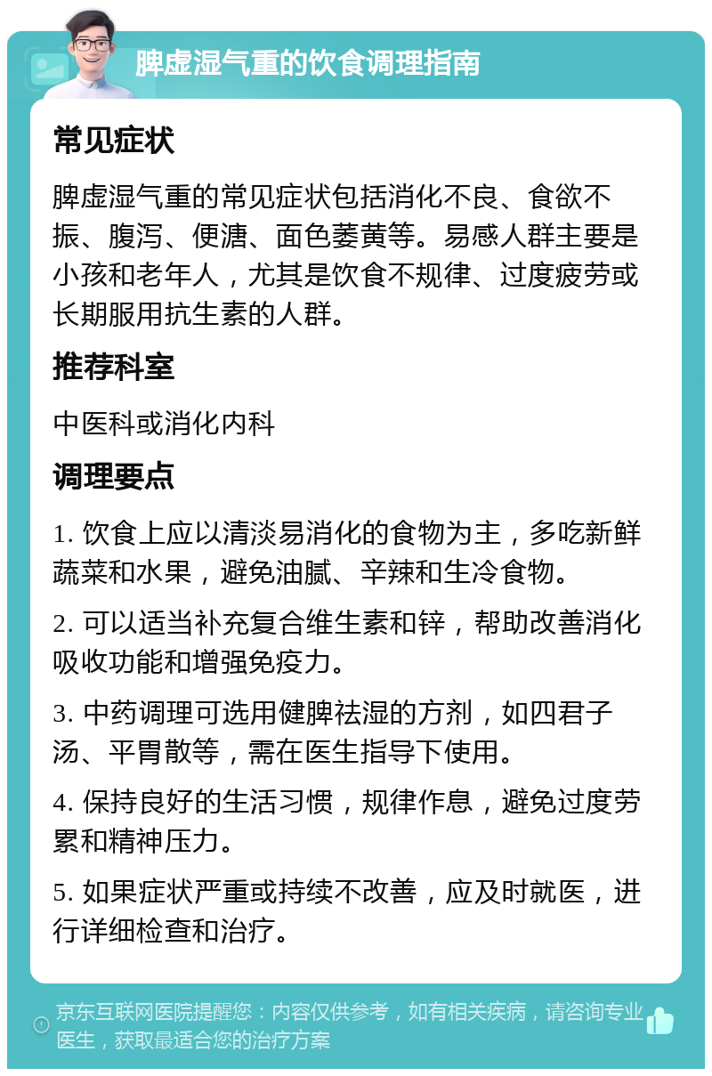 脾虚湿气重的饮食调理指南 常见症状 脾虚湿气重的常见症状包括消化不良、食欲不振、腹泻、便溏、面色萎黄等。易感人群主要是小孩和老年人，尤其是饮食不规律、过度疲劳或长期服用抗生素的人群。 推荐科室 中医科或消化内科 调理要点 1. 饮食上应以清淡易消化的食物为主，多吃新鲜蔬菜和水果，避免油腻、辛辣和生冷食物。 2. 可以适当补充复合维生素和锌，帮助改善消化吸收功能和增强免疫力。 3. 中药调理可选用健脾祛湿的方剂，如四君子汤、平胃散等，需在医生指导下使用。 4. 保持良好的生活习惯，规律作息，避免过度劳累和精神压力。 5. 如果症状严重或持续不改善，应及时就医，进行详细检查和治疗。