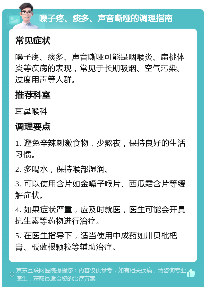 嗓子疼、痰多、声音嘶哑的调理指南 常见症状 嗓子疼、痰多、声音嘶哑可能是咽喉炎、扁桃体炎等疾病的表现，常见于长期吸烟、空气污染、过度用声等人群。 推荐科室 耳鼻喉科 调理要点 1. 避免辛辣刺激食物，少熬夜，保持良好的生活习惯。 2. 多喝水，保持喉部湿润。 3. 可以使用含片如金嗓子喉片、西瓜霜含片等缓解症状。 4. 如果症状严重，应及时就医，医生可能会开具抗生素等药物进行治疗。 5. 在医生指导下，适当使用中成药如川贝枇杷膏、板蓝根颗粒等辅助治疗。