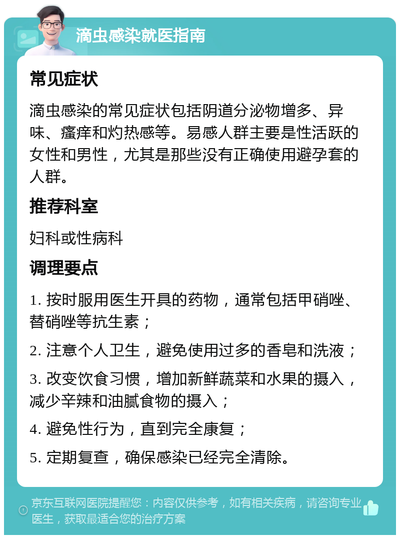 滴虫感染就医指南 常见症状 滴虫感染的常见症状包括阴道分泌物增多、异味、瘙痒和灼热感等。易感人群主要是性活跃的女性和男性，尤其是那些没有正确使用避孕套的人群。 推荐科室 妇科或性病科 调理要点 1. 按时服用医生开具的药物，通常包括甲硝唑、替硝唑等抗生素； 2. 注意个人卫生，避免使用过多的香皂和洗液； 3. 改变饮食习惯，增加新鲜蔬菜和水果的摄入，减少辛辣和油腻食物的摄入； 4. 避免性行为，直到完全康复； 5. 定期复查，确保感染已经完全清除。