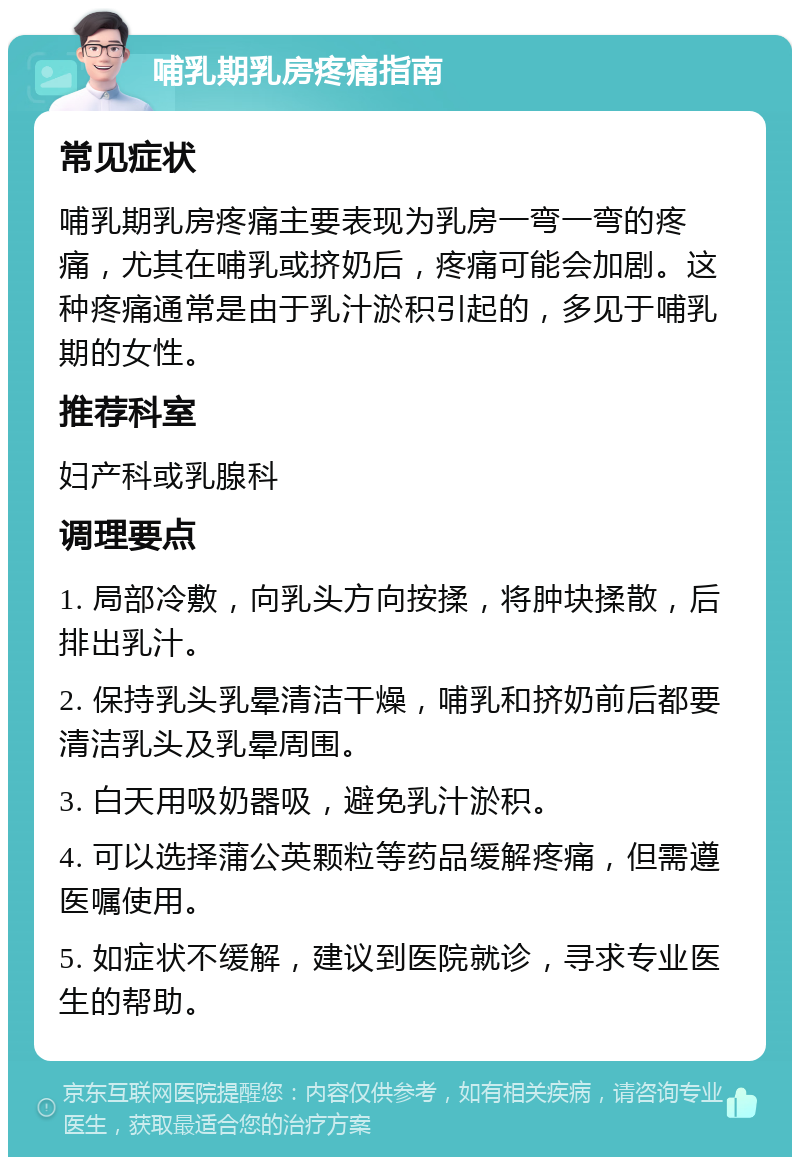 哺乳期乳房疼痛指南 常见症状 哺乳期乳房疼痛主要表现为乳房一弯一弯的疼痛，尤其在哺乳或挤奶后，疼痛可能会加剧。这种疼痛通常是由于乳汁淤积引起的，多见于哺乳期的女性。 推荐科室 妇产科或乳腺科 调理要点 1. 局部冷敷，向乳头方向按揉，将肿块揉散，后排出乳汁。 2. 保持乳头乳晕清洁干燥，哺乳和挤奶前后都要清洁乳头及乳晕周围。 3. 白天用吸奶器吸，避免乳汁淤积。 4. 可以选择蒲公英颗粒等药品缓解疼痛，但需遵医嘱使用。 5. 如症状不缓解，建议到医院就诊，寻求专业医生的帮助。