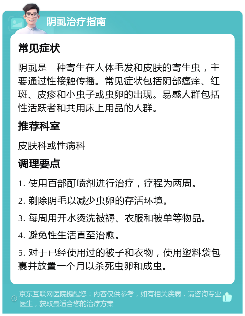 阴虱治疗指南 常见症状 阴虱是一种寄生在人体毛发和皮肤的寄生虫，主要通过性接触传播。常见症状包括阴部瘙痒、红斑、皮疹和小虫子或虫卵的出现。易感人群包括性活跃者和共用床上用品的人群。 推荐科室 皮肤科或性病科 调理要点 1. 使用百部酊喷剂进行治疗，疗程为两周。 2. 剃除阴毛以减少虫卵的存活环境。 3. 每周用开水烫洗被褥、衣服和被单等物品。 4. 避免性生活直至治愈。 5. 对于已经使用过的被子和衣物，使用塑料袋包裹并放置一个月以杀死虫卵和成虫。