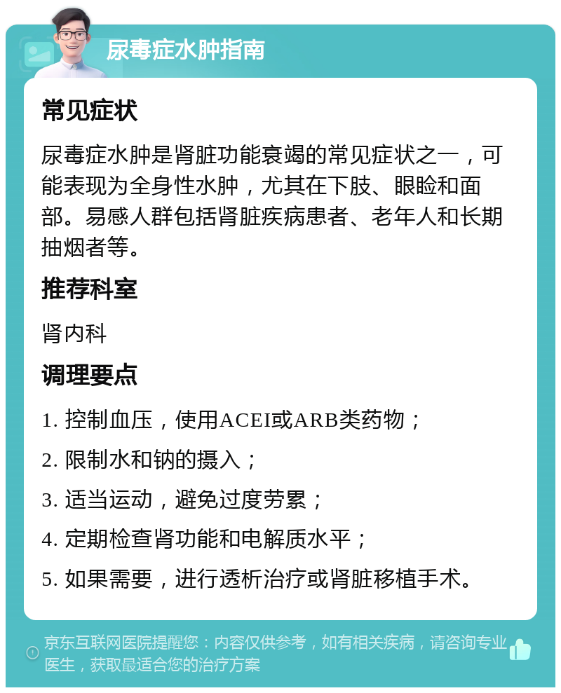 尿毒症水肿指南 常见症状 尿毒症水肿是肾脏功能衰竭的常见症状之一，可能表现为全身性水肿，尤其在下肢、眼睑和面部。易感人群包括肾脏疾病患者、老年人和长期抽烟者等。 推荐科室 肾内科 调理要点 1. 控制血压，使用ACEI或ARB类药物； 2. 限制水和钠的摄入； 3. 适当运动，避免过度劳累； 4. 定期检查肾功能和电解质水平； 5. 如果需要，进行透析治疗或肾脏移植手术。