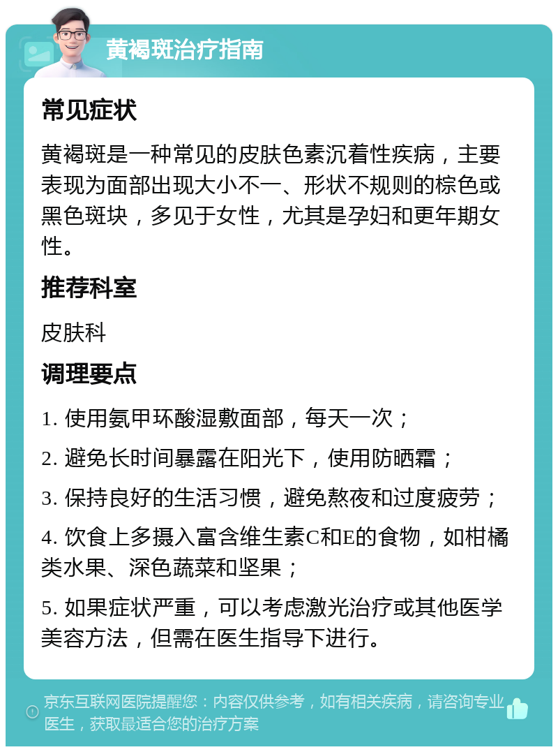 黄褐斑治疗指南 常见症状 黄褐斑是一种常见的皮肤色素沉着性疾病，主要表现为面部出现大小不一、形状不规则的棕色或黑色斑块，多见于女性，尤其是孕妇和更年期女性。 推荐科室 皮肤科 调理要点 1. 使用氨甲环酸湿敷面部，每天一次； 2. 避免长时间暴露在阳光下，使用防晒霜； 3. 保持良好的生活习惯，避免熬夜和过度疲劳； 4. 饮食上多摄入富含维生素C和E的食物，如柑橘类水果、深色蔬菜和坚果； 5. 如果症状严重，可以考虑激光治疗或其他医学美容方法，但需在医生指导下进行。