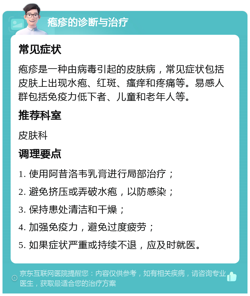 疱疹的诊断与治疗 常见症状 疱疹是一种由病毒引起的皮肤病，常见症状包括皮肤上出现水疱、红斑、瘙痒和疼痛等。易感人群包括免疫力低下者、儿童和老年人等。 推荐科室 皮肤科 调理要点 1. 使用阿昔洛韦乳膏进行局部治疗； 2. 避免挤压或弄破水疱，以防感染； 3. 保持患处清洁和干燥； 4. 加强免疫力，避免过度疲劳； 5. 如果症状严重或持续不退，应及时就医。