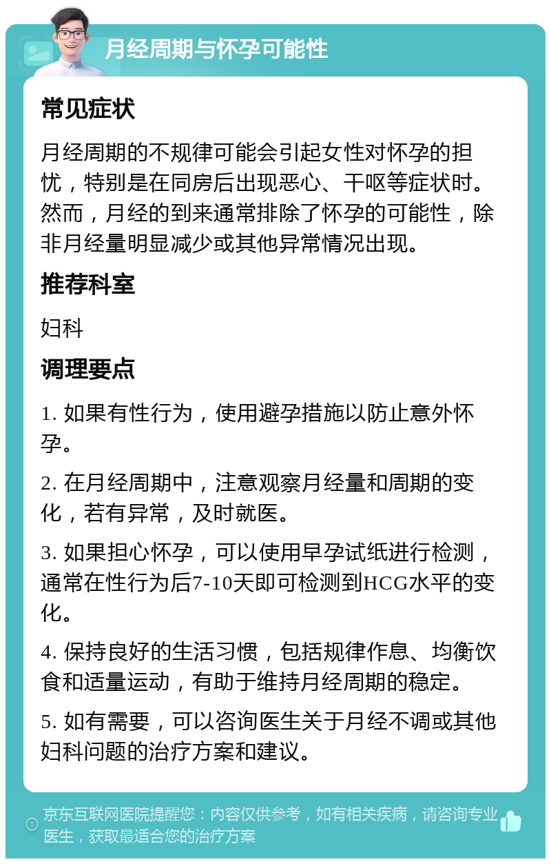 月经周期与怀孕可能性 常见症状 月经周期的不规律可能会引起女性对怀孕的担忧，特别是在同房后出现恶心、干呕等症状时。然而，月经的到来通常排除了怀孕的可能性，除非月经量明显减少或其他异常情况出现。 推荐科室 妇科 调理要点 1. 如果有性行为，使用避孕措施以防止意外怀孕。 2. 在月经周期中，注意观察月经量和周期的变化，若有异常，及时就医。 3. 如果担心怀孕，可以使用早孕试纸进行检测，通常在性行为后7-10天即可检测到HCG水平的变化。 4. 保持良好的生活习惯，包括规律作息、均衡饮食和适量运动，有助于维持月经周期的稳定。 5. 如有需要，可以咨询医生关于月经不调或其他妇科问题的治疗方案和建议。