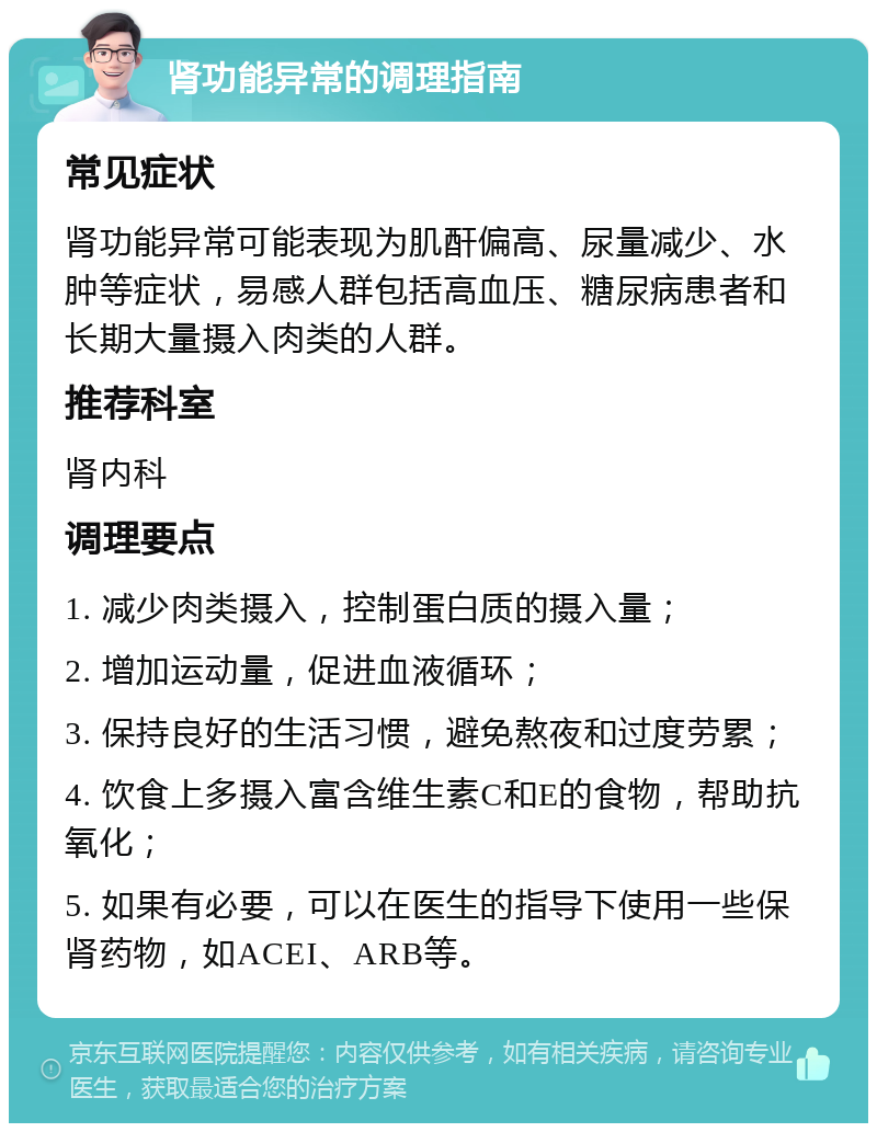 肾功能异常的调理指南 常见症状 肾功能异常可能表现为肌酐偏高、尿量减少、水肿等症状，易感人群包括高血压、糖尿病患者和长期大量摄入肉类的人群。 推荐科室 肾内科 调理要点 1. 减少肉类摄入，控制蛋白质的摄入量； 2. 增加运动量，促进血液循环； 3. 保持良好的生活习惯，避免熬夜和过度劳累； 4. 饮食上多摄入富含维生素C和E的食物，帮助抗氧化； 5. 如果有必要，可以在医生的指导下使用一些保肾药物，如ACEI、ARB等。