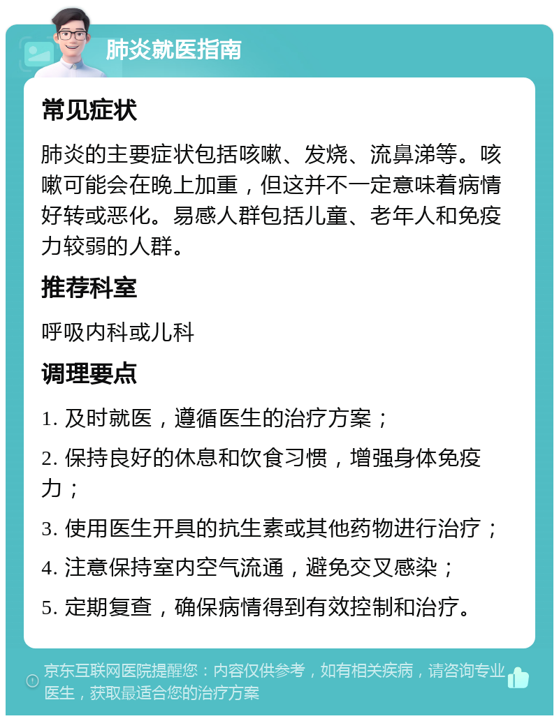 肺炎就医指南 常见症状 肺炎的主要症状包括咳嗽、发烧、流鼻涕等。咳嗽可能会在晚上加重，但这并不一定意味着病情好转或恶化。易感人群包括儿童、老年人和免疫力较弱的人群。 推荐科室 呼吸内科或儿科 调理要点 1. 及时就医，遵循医生的治疗方案； 2. 保持良好的休息和饮食习惯，增强身体免疫力； 3. 使用医生开具的抗生素或其他药物进行治疗； 4. 注意保持室内空气流通，避免交叉感染； 5. 定期复查，确保病情得到有效控制和治疗。