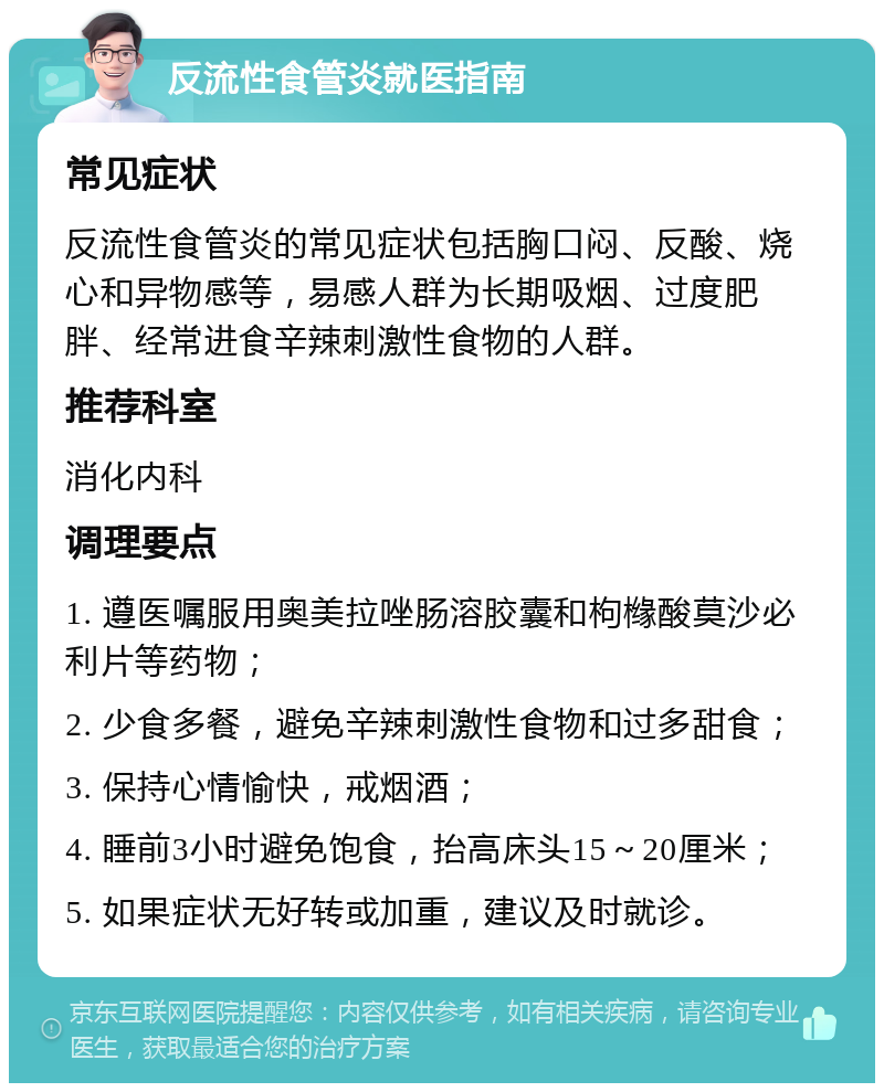 反流性食管炎就医指南 常见症状 反流性食管炎的常见症状包括胸口闷、反酸、烧心和异物感等，易感人群为长期吸烟、过度肥胖、经常进食辛辣刺激性食物的人群。 推荐科室 消化内科 调理要点 1. 遵医嘱服用奥美拉唑肠溶胶囊和枸橼酸莫沙必利片等药物； 2. 少食多餐，避免辛辣刺激性食物和过多甜食； 3. 保持心情愉快，戒烟酒； 4. 睡前3小时避免饱食，抬高床头15～20厘米； 5. 如果症状无好转或加重，建议及时就诊。