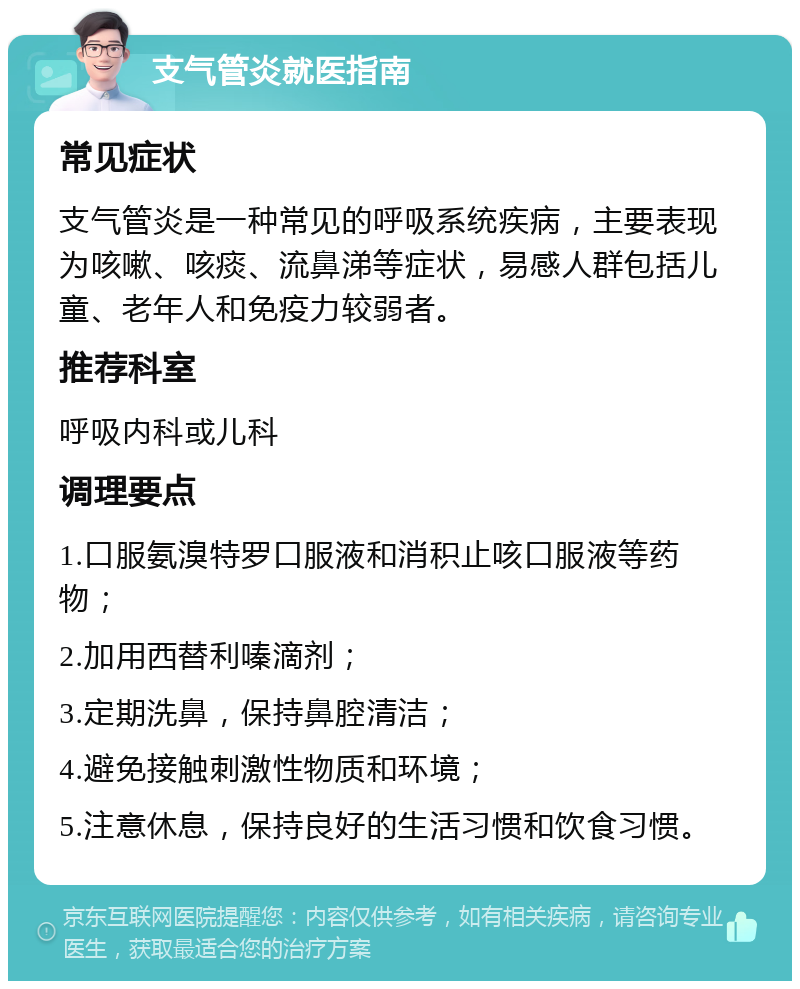 支气管炎就医指南 常见症状 支气管炎是一种常见的呼吸系统疾病，主要表现为咳嗽、咳痰、流鼻涕等症状，易感人群包括儿童、老年人和免疫力较弱者。 推荐科室 呼吸内科或儿科 调理要点 1.口服氨溴特罗口服液和消积止咳口服液等药物； 2.加用西替利嗪滴剂； 3.定期洗鼻，保持鼻腔清洁； 4.避免接触刺激性物质和环境； 5.注意休息，保持良好的生活习惯和饮食习惯。