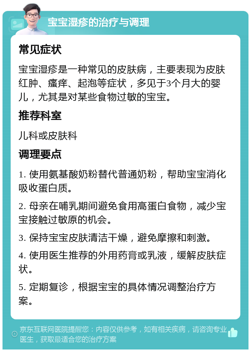 宝宝湿疹的治疗与调理 常见症状 宝宝湿疹是一种常见的皮肤病，主要表现为皮肤红肿、瘙痒、起泡等症状，多见于3个月大的婴儿，尤其是对某些食物过敏的宝宝。 推荐科室 儿科或皮肤科 调理要点 1. 使用氨基酸奶粉替代普通奶粉，帮助宝宝消化吸收蛋白质。 2. 母亲在哺乳期间避免食用高蛋白食物，减少宝宝接触过敏原的机会。 3. 保持宝宝皮肤清洁干燥，避免摩擦和刺激。 4. 使用医生推荐的外用药膏或乳液，缓解皮肤症状。 5. 定期复诊，根据宝宝的具体情况调整治疗方案。