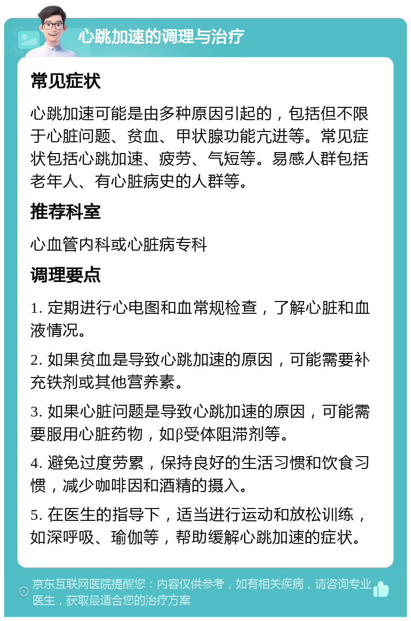 心跳加速的调理与治疗 常见症状 心跳加速可能是由多种原因引起的，包括但不限于心脏问题、贫血、甲状腺功能亢进等。常见症状包括心跳加速、疲劳、气短等。易感人群包括老年人、有心脏病史的人群等。 推荐科室 心血管内科或心脏病专科 调理要点 1. 定期进行心电图和血常规检查，了解心脏和血液情况。 2. 如果贫血是导致心跳加速的原因，可能需要补充铁剂或其他营养素。 3. 如果心脏问题是导致心跳加速的原因，可能需要服用心脏药物，如β受体阻滞剂等。 4. 避免过度劳累，保持良好的生活习惯和饮食习惯，减少咖啡因和酒精的摄入。 5. 在医生的指导下，适当进行运动和放松训练，如深呼吸、瑜伽等，帮助缓解心跳加速的症状。