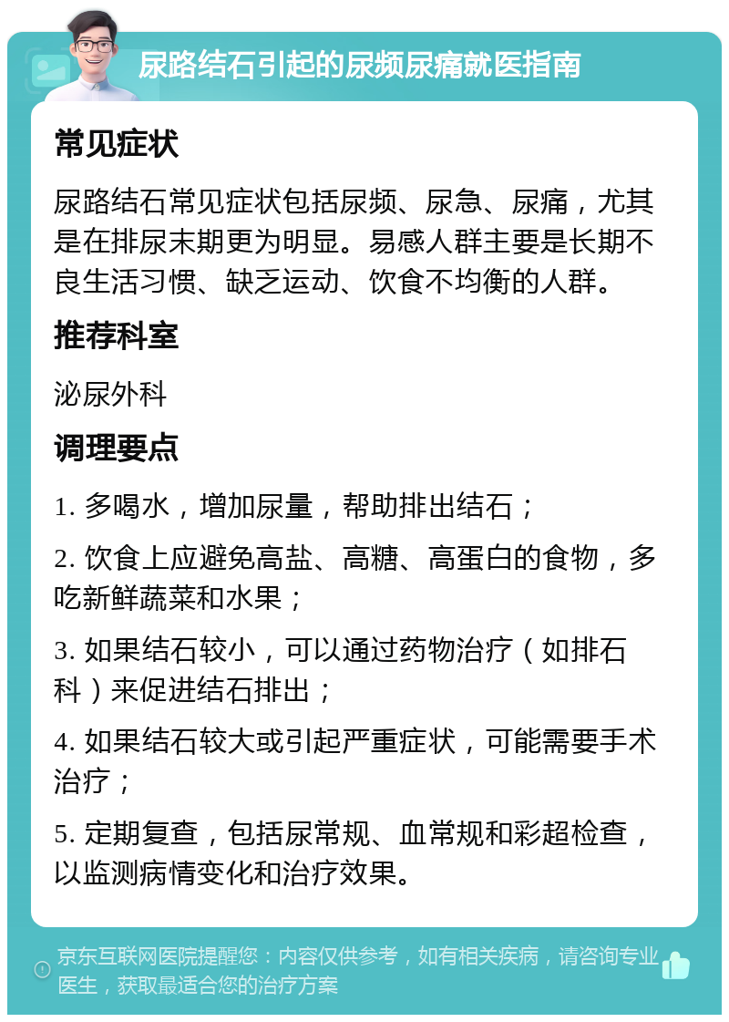 尿路结石引起的尿频尿痛就医指南 常见症状 尿路结石常见症状包括尿频、尿急、尿痛，尤其是在排尿末期更为明显。易感人群主要是长期不良生活习惯、缺乏运动、饮食不均衡的人群。 推荐科室 泌尿外科 调理要点 1. 多喝水，增加尿量，帮助排出结石； 2. 饮食上应避免高盐、高糖、高蛋白的食物，多吃新鲜蔬菜和水果； 3. 如果结石较小，可以通过药物治疗（如排石科）来促进结石排出； 4. 如果结石较大或引起严重症状，可能需要手术治疗； 5. 定期复查，包括尿常规、血常规和彩超检查，以监测病情变化和治疗效果。