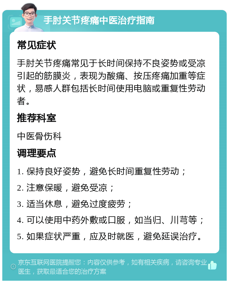 手肘关节疼痛中医治疗指南 常见症状 手肘关节疼痛常见于长时间保持不良姿势或受凉引起的筋膜炎，表现为酸痛、按压疼痛加重等症状，易感人群包括长时间使用电脑或重复性劳动者。 推荐科室 中医骨伤科 调理要点 1. 保持良好姿势，避免长时间重复性劳动； 2. 注意保暖，避免受凉； 3. 适当休息，避免过度疲劳； 4. 可以使用中药外敷或口服，如当归、川芎等； 5. 如果症状严重，应及时就医，避免延误治疗。