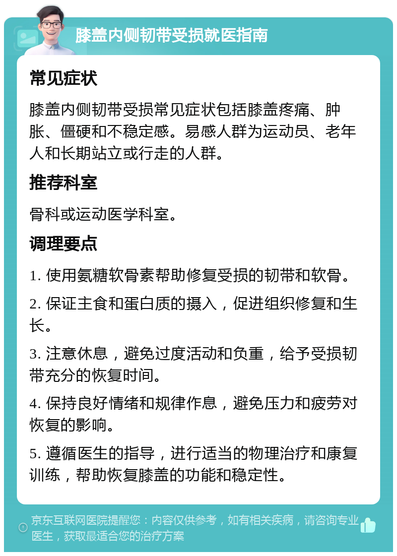 膝盖内侧韧带受损就医指南 常见症状 膝盖内侧韧带受损常见症状包括膝盖疼痛、肿胀、僵硬和不稳定感。易感人群为运动员、老年人和长期站立或行走的人群。 推荐科室 骨科或运动医学科室。 调理要点 1. 使用氨糖软骨素帮助修复受损的韧带和软骨。 2. 保证主食和蛋白质的摄入，促进组织修复和生长。 3. 注意休息，避免过度活动和负重，给予受损韧带充分的恢复时间。 4. 保持良好情绪和规律作息，避免压力和疲劳对恢复的影响。 5. 遵循医生的指导，进行适当的物理治疗和康复训练，帮助恢复膝盖的功能和稳定性。