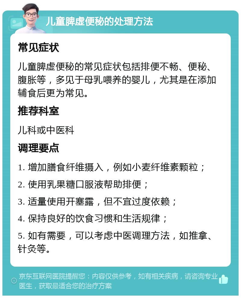 儿童脾虚便秘的处理方法 常见症状 儿童脾虚便秘的常见症状包括排便不畅、便秘、腹胀等，多见于母乳喂养的婴儿，尤其是在添加辅食后更为常见。 推荐科室 儿科或中医科 调理要点 1. 增加膳食纤维摄入，例如小麦纤维素颗粒； 2. 使用乳果糖口服液帮助排便； 3. 适量使用开塞露，但不宜过度依赖； 4. 保持良好的饮食习惯和生活规律； 5. 如有需要，可以考虑中医调理方法，如推拿、针灸等。