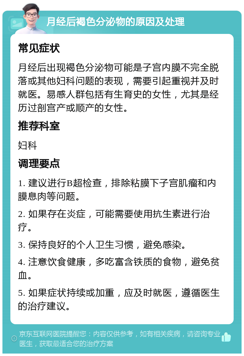 月经后褐色分泌物的原因及处理 常见症状 月经后出现褐色分泌物可能是子宫内膜不完全脱落或其他妇科问题的表现，需要引起重视并及时就医。易感人群包括有生育史的女性，尤其是经历过剖宫产或顺产的女性。 推荐科室 妇科 调理要点 1. 建议进行B超检查，排除粘膜下子宫肌瘤和内膜息肉等问题。 2. 如果存在炎症，可能需要使用抗生素进行治疗。 3. 保持良好的个人卫生习惯，避免感染。 4. 注意饮食健康，多吃富含铁质的食物，避免贫血。 5. 如果症状持续或加重，应及时就医，遵循医生的治疗建议。