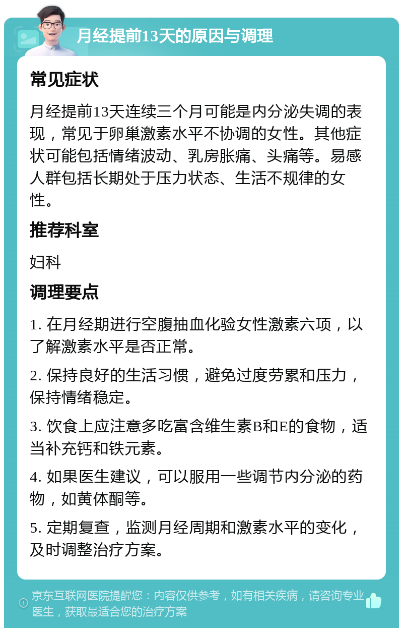 月经提前13天的原因与调理 常见症状 月经提前13天连续三个月可能是内分泌失调的表现，常见于卵巢激素水平不协调的女性。其他症状可能包括情绪波动、乳房胀痛、头痛等。易感人群包括长期处于压力状态、生活不规律的女性。 推荐科室 妇科 调理要点 1. 在月经期进行空腹抽血化验女性激素六项，以了解激素水平是否正常。 2. 保持良好的生活习惯，避免过度劳累和压力，保持情绪稳定。 3. 饮食上应注意多吃富含维生素B和E的食物，适当补充钙和铁元素。 4. 如果医生建议，可以服用一些调节内分泌的药物，如黄体酮等。 5. 定期复查，监测月经周期和激素水平的变化，及时调整治疗方案。