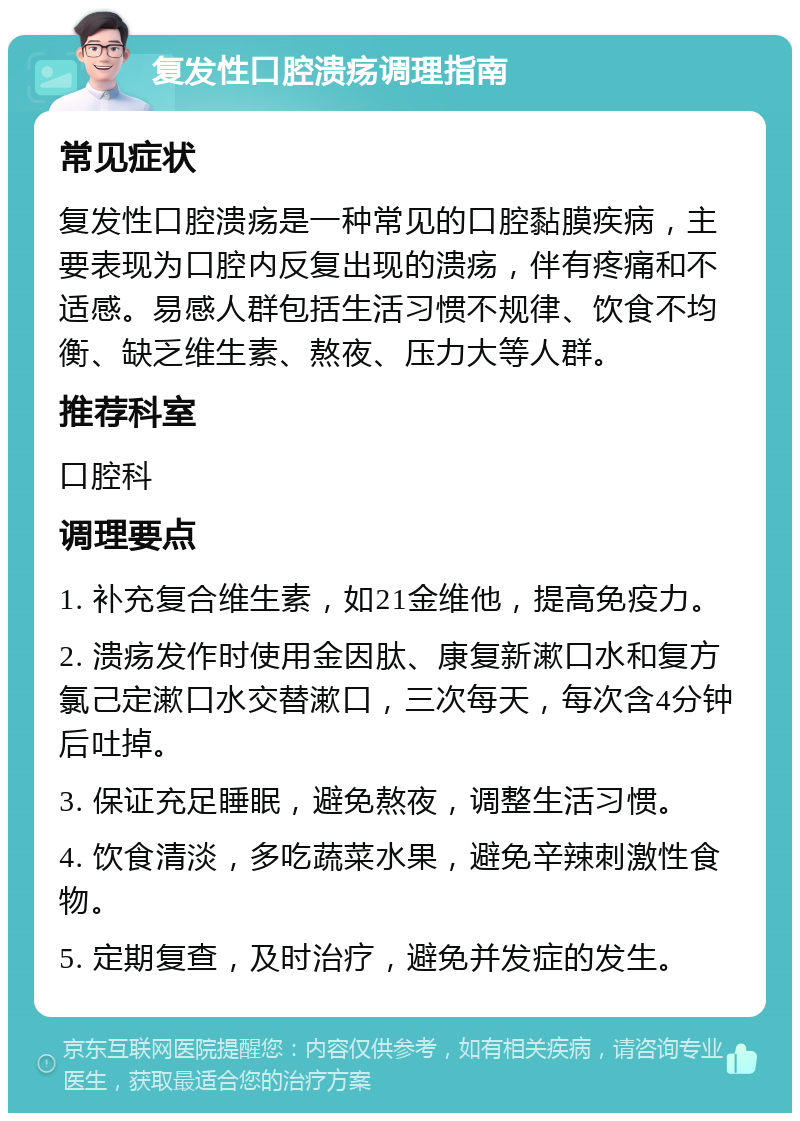 复发性口腔溃疡调理指南 常见症状 复发性口腔溃疡是一种常见的口腔黏膜疾病，主要表现为口腔内反复出现的溃疡，伴有疼痛和不适感。易感人群包括生活习惯不规律、饮食不均衡、缺乏维生素、熬夜、压力大等人群。 推荐科室 口腔科 调理要点 1. 补充复合维生素，如21金维他，提高免疫力。 2. 溃疡发作时使用金因肽、康复新漱口水和复方氯己定漱口水交替漱口，三次每天，每次含4分钟后吐掉。 3. 保证充足睡眠，避免熬夜，调整生活习惯。 4. 饮食清淡，多吃蔬菜水果，避免辛辣刺激性食物。 5. 定期复查，及时治疗，避免并发症的发生。