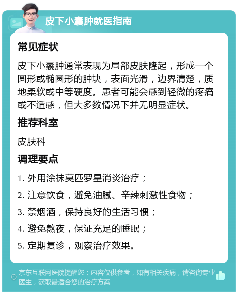 皮下小囊肿就医指南 常见症状 皮下小囊肿通常表现为局部皮肤隆起，形成一个圆形或椭圆形的肿块，表面光滑，边界清楚，质地柔软或中等硬度。患者可能会感到轻微的疼痛或不适感，但大多数情况下并无明显症状。 推荐科室 皮肤科 调理要点 1. 外用涂抹莫匹罗星消炎治疗； 2. 注意饮食，避免油腻、辛辣刺激性食物； 3. 禁烟酒，保持良好的生活习惯； 4. 避免熬夜，保证充足的睡眠； 5. 定期复诊，观察治疗效果。