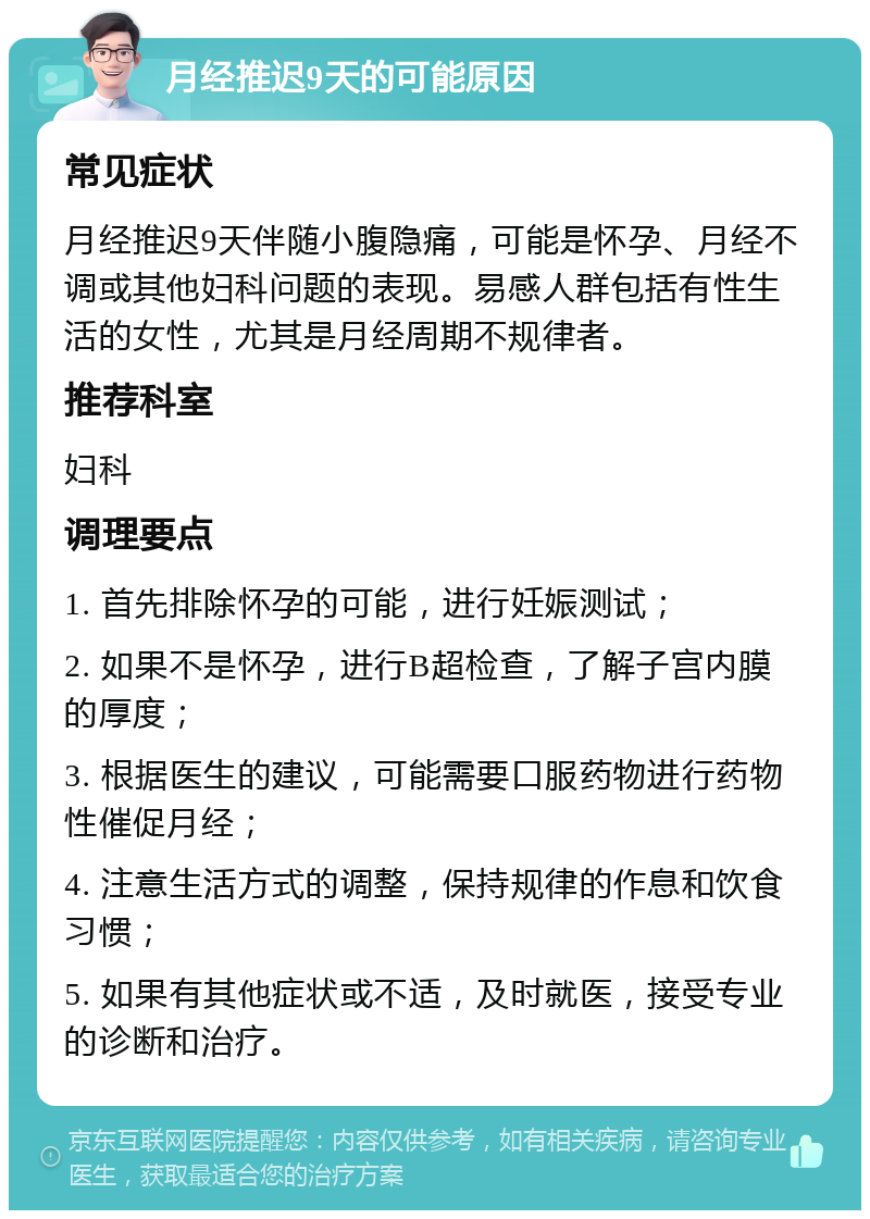 月经推迟9天的可能原因 常见症状 月经推迟9天伴随小腹隐痛，可能是怀孕、月经不调或其他妇科问题的表现。易感人群包括有性生活的女性，尤其是月经周期不规律者。 推荐科室 妇科 调理要点 1. 首先排除怀孕的可能，进行妊娠测试； 2. 如果不是怀孕，进行B超检查，了解子宫内膜的厚度； 3. 根据医生的建议，可能需要口服药物进行药物性催促月经； 4. 注意生活方式的调整，保持规律的作息和饮食习惯； 5. 如果有其他症状或不适，及时就医，接受专业的诊断和治疗。