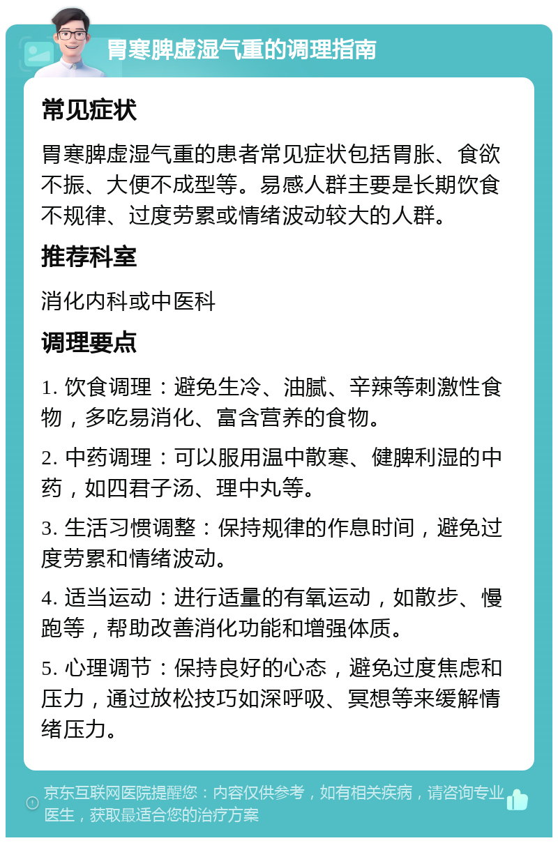 胃寒脾虚湿气重的调理指南 常见症状 胃寒脾虚湿气重的患者常见症状包括胃胀、食欲不振、大便不成型等。易感人群主要是长期饮食不规律、过度劳累或情绪波动较大的人群。 推荐科室 消化内科或中医科 调理要点 1. 饮食调理：避免生冷、油腻、辛辣等刺激性食物，多吃易消化、富含营养的食物。 2. 中药调理：可以服用温中散寒、健脾利湿的中药，如四君子汤、理中丸等。 3. 生活习惯调整：保持规律的作息时间，避免过度劳累和情绪波动。 4. 适当运动：进行适量的有氧运动，如散步、慢跑等，帮助改善消化功能和增强体质。 5. 心理调节：保持良好的心态，避免过度焦虑和压力，通过放松技巧如深呼吸、冥想等来缓解情绪压力。