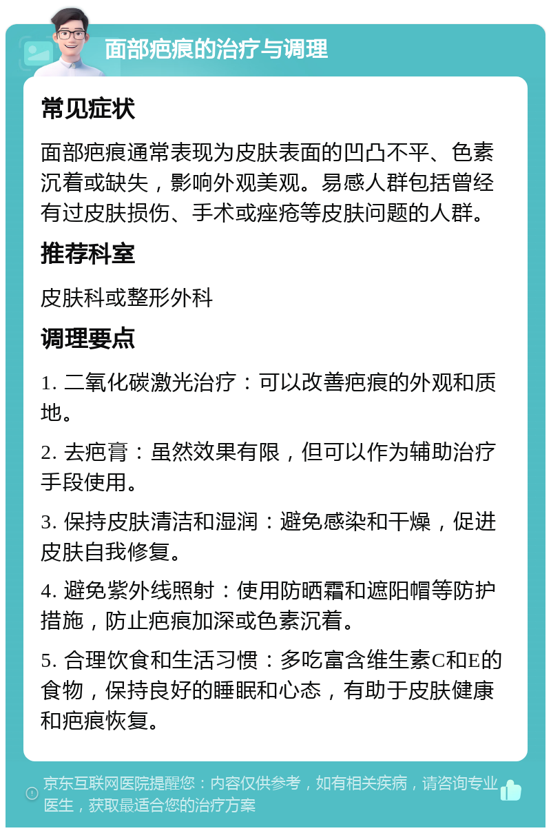 面部疤痕的治疗与调理 常见症状 面部疤痕通常表现为皮肤表面的凹凸不平、色素沉着或缺失，影响外观美观。易感人群包括曾经有过皮肤损伤、手术或痤疮等皮肤问题的人群。 推荐科室 皮肤科或整形外科 调理要点 1. 二氧化碳激光治疗：可以改善疤痕的外观和质地。 2. 去疤膏：虽然效果有限，但可以作为辅助治疗手段使用。 3. 保持皮肤清洁和湿润：避免感染和干燥，促进皮肤自我修复。 4. 避免紫外线照射：使用防晒霜和遮阳帽等防护措施，防止疤痕加深或色素沉着。 5. 合理饮食和生活习惯：多吃富含维生素C和E的食物，保持良好的睡眠和心态，有助于皮肤健康和疤痕恢复。