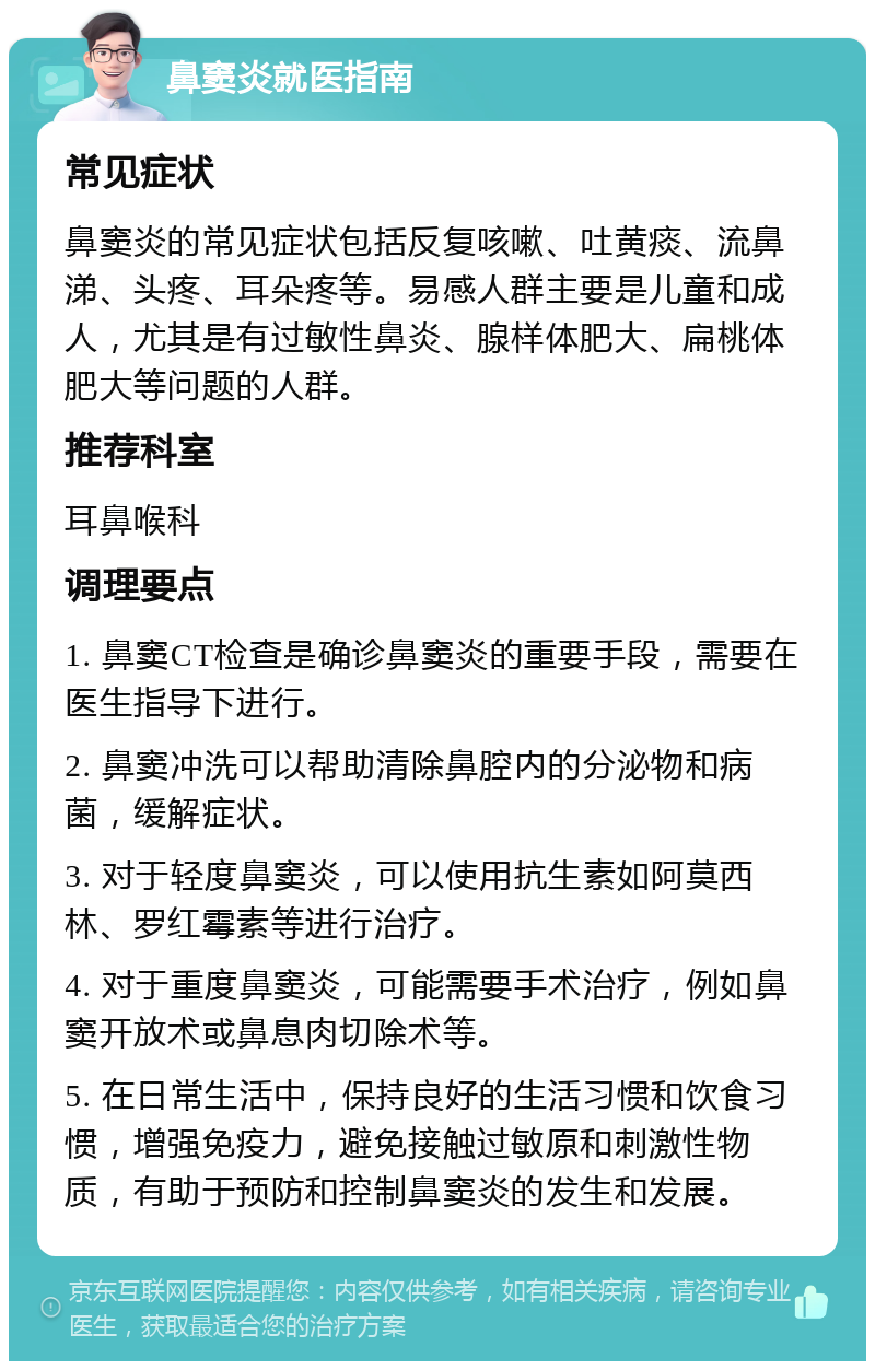 鼻窦炎就医指南 常见症状 鼻窦炎的常见症状包括反复咳嗽、吐黄痰、流鼻涕、头疼、耳朵疼等。易感人群主要是儿童和成人，尤其是有过敏性鼻炎、腺样体肥大、扁桃体肥大等问题的人群。 推荐科室 耳鼻喉科 调理要点 1. 鼻窦CT检查是确诊鼻窦炎的重要手段，需要在医生指导下进行。 2. 鼻窦冲洗可以帮助清除鼻腔内的分泌物和病菌，缓解症状。 3. 对于轻度鼻窦炎，可以使用抗生素如阿莫西林、罗红霉素等进行治疗。 4. 对于重度鼻窦炎，可能需要手术治疗，例如鼻窦开放术或鼻息肉切除术等。 5. 在日常生活中，保持良好的生活习惯和饮食习惯，增强免疫力，避免接触过敏原和刺激性物质，有助于预防和控制鼻窦炎的发生和发展。