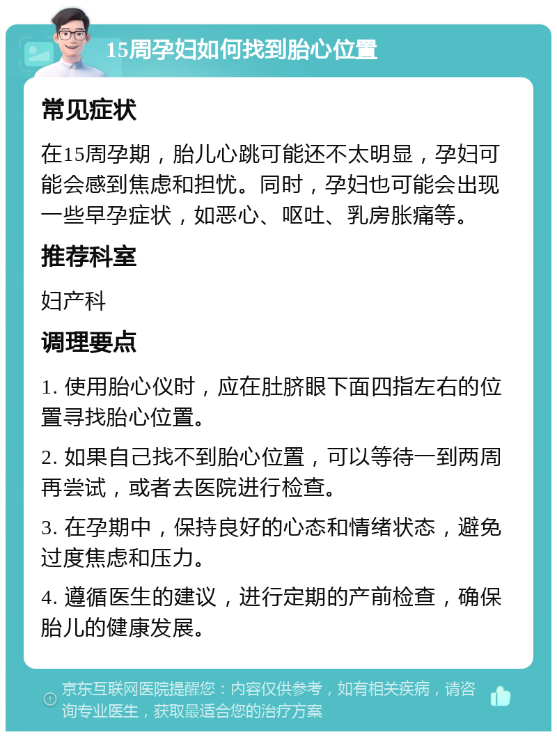 15周孕妇如何找到胎心位置 常见症状 在15周孕期，胎儿心跳可能还不太明显，孕妇可能会感到焦虑和担忧。同时，孕妇也可能会出现一些早孕症状，如恶心、呕吐、乳房胀痛等。 推荐科室 妇产科 调理要点 1. 使用胎心仪时，应在肚脐眼下面四指左右的位置寻找胎心位置。 2. 如果自己找不到胎心位置，可以等待一到两周再尝试，或者去医院进行检查。 3. 在孕期中，保持良好的心态和情绪状态，避免过度焦虑和压力。 4. 遵循医生的建议，进行定期的产前检查，确保胎儿的健康发展。