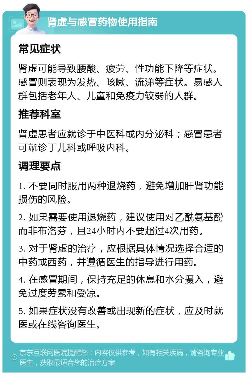 肾虚与感冒药物使用指南 常见症状 肾虚可能导致腰酸、疲劳、性功能下降等症状。感冒则表现为发热、咳嗽、流涕等症状。易感人群包括老年人、儿童和免疫力较弱的人群。 推荐科室 肾虚患者应就诊于中医科或内分泌科；感冒患者可就诊于儿科或呼吸内科。 调理要点 1. 不要同时服用两种退烧药，避免增加肝肾功能损伤的风险。 2. 如果需要使用退烧药，建议使用对乙酰氨基酚而非布洛芬，且24小时内不要超过4次用药。 3. 对于肾虚的治疗，应根据具体情况选择合适的中药或西药，并遵循医生的指导进行用药。 4. 在感冒期间，保持充足的休息和水分摄入，避免过度劳累和受凉。 5. 如果症状没有改善或出现新的症状，应及时就医或在线咨询医生。