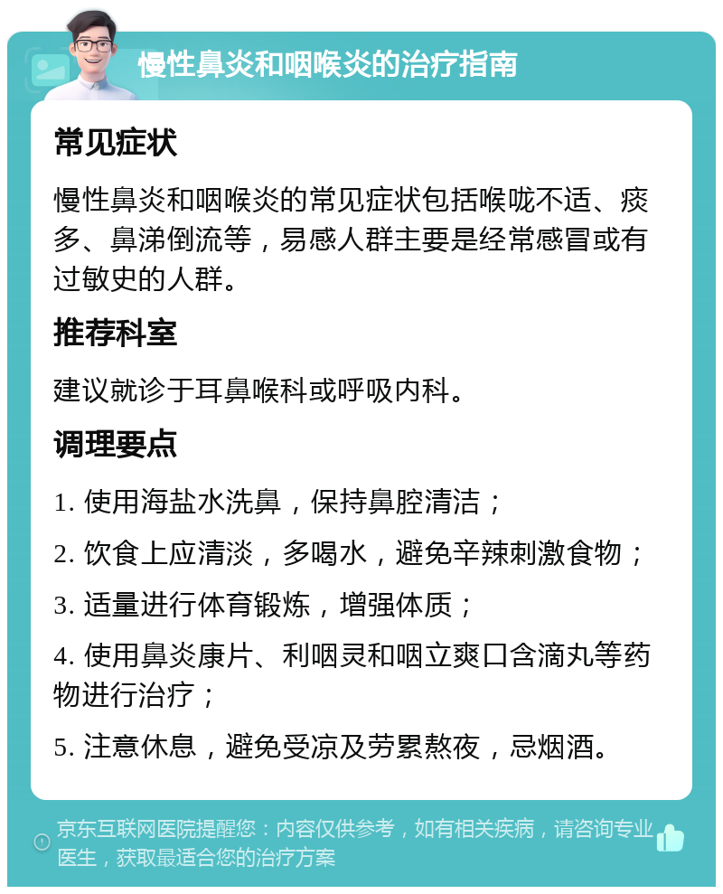 慢性鼻炎和咽喉炎的治疗指南 常见症状 慢性鼻炎和咽喉炎的常见症状包括喉咙不适、痰多、鼻涕倒流等，易感人群主要是经常感冒或有过敏史的人群。 推荐科室 建议就诊于耳鼻喉科或呼吸内科。 调理要点 1. 使用海盐水洗鼻，保持鼻腔清洁； 2. 饮食上应清淡，多喝水，避免辛辣刺激食物； 3. 适量进行体育锻炼，增强体质； 4. 使用鼻炎康片、利咽灵和咽立爽口含滴丸等药物进行治疗； 5. 注意休息，避免受凉及劳累熬夜，忌烟酒。