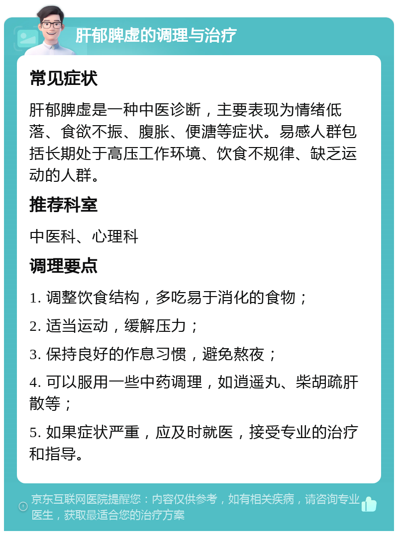 肝郁脾虚的调理与治疗 常见症状 肝郁脾虚是一种中医诊断，主要表现为情绪低落、食欲不振、腹胀、便溏等症状。易感人群包括长期处于高压工作环境、饮食不规律、缺乏运动的人群。 推荐科室 中医科、心理科 调理要点 1. 调整饮食结构，多吃易于消化的食物； 2. 适当运动，缓解压力； 3. 保持良好的作息习惯，避免熬夜； 4. 可以服用一些中药调理，如逍遥丸、柴胡疏肝散等； 5. 如果症状严重，应及时就医，接受专业的治疗和指导。