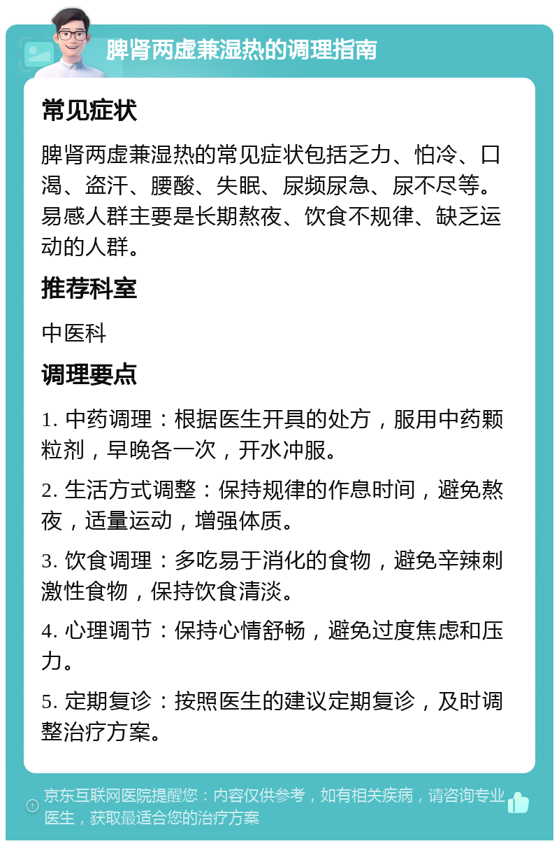 脾肾两虚兼湿热的调理指南 常见症状 脾肾两虚兼湿热的常见症状包括乏力、怕冷、口渴、盗汗、腰酸、失眠、尿频尿急、尿不尽等。易感人群主要是长期熬夜、饮食不规律、缺乏运动的人群。 推荐科室 中医科 调理要点 1. 中药调理：根据医生开具的处方，服用中药颗粒剂，早晚各一次，开水冲服。 2. 生活方式调整：保持规律的作息时间，避免熬夜，适量运动，增强体质。 3. 饮食调理：多吃易于消化的食物，避免辛辣刺激性食物，保持饮食清淡。 4. 心理调节：保持心情舒畅，避免过度焦虑和压力。 5. 定期复诊：按照医生的建议定期复诊，及时调整治疗方案。