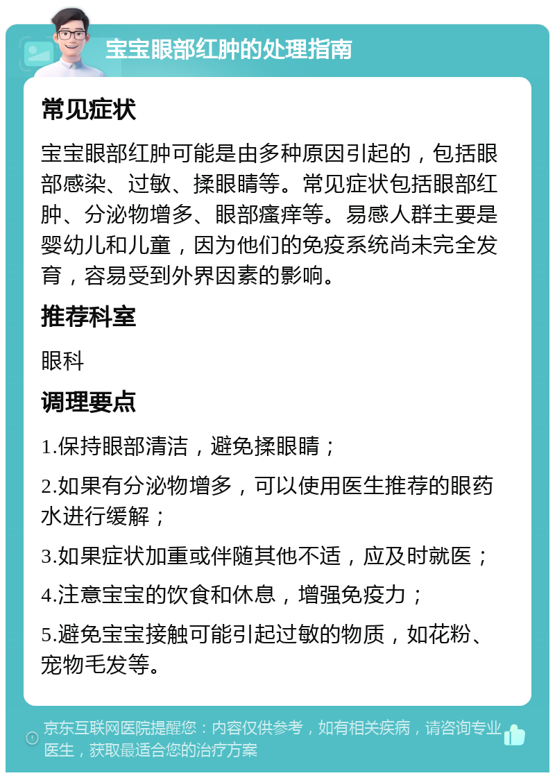 宝宝眼部红肿的处理指南 常见症状 宝宝眼部红肿可能是由多种原因引起的，包括眼部感染、过敏、揉眼睛等。常见症状包括眼部红肿、分泌物增多、眼部瘙痒等。易感人群主要是婴幼儿和儿童，因为他们的免疫系统尚未完全发育，容易受到外界因素的影响。 推荐科室 眼科 调理要点 1.保持眼部清洁，避免揉眼睛； 2.如果有分泌物增多，可以使用医生推荐的眼药水进行缓解； 3.如果症状加重或伴随其他不适，应及时就医； 4.注意宝宝的饮食和休息，增强免疫力； 5.避免宝宝接触可能引起过敏的物质，如花粉、宠物毛发等。