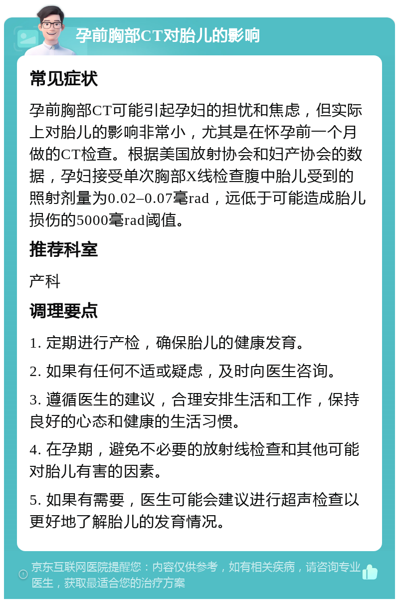 孕前胸部CT对胎儿的影响 常见症状 孕前胸部CT可能引起孕妇的担忧和焦虑，但实际上对胎儿的影响非常小，尤其是在怀孕前一个月做的CT检查。根据美国放射协会和妇产协会的数据，孕妇接受单次胸部X线检查腹中胎儿受到的照射剂量为0.02–0.07毫rad，远低于可能造成胎儿损伤的5000毫rad阈值。 推荐科室 产科 调理要点 1. 定期进行产检，确保胎儿的健康发育。 2. 如果有任何不适或疑虑，及时向医生咨询。 3. 遵循医生的建议，合理安排生活和工作，保持良好的心态和健康的生活习惯。 4. 在孕期，避免不必要的放射线检查和其他可能对胎儿有害的因素。 5. 如果有需要，医生可能会建议进行超声检查以更好地了解胎儿的发育情况。